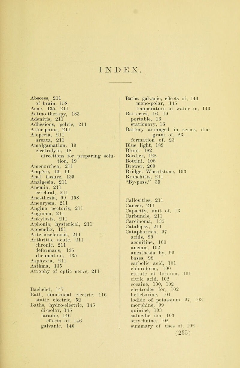 I^DEX. Abscess, 211 of brain, 158 Acne, 135^ 211 Aetino-therapy, 183 Adenitis, 211 Adhesions, pelvic, 211 After-pains, 211 Alopecia, 211 areata, 211 Amalgamation, 19 electrolyte, 18 directions for preparing solu- tion, 19 Amenorrhea, 211 Ampere, 10, 11 Anal fissure, 135 Analgesia, 211 Anemia, 211 cerebral, 211 Anesthesia, 99, 158 Aneurysm, 211 Angina pectoris, 211 Angioma, 211 Ankylosis, 211 Aphonia, hysterical, 211 Appendix, 191 Arteriosclerosis, 211 Arthritis, acute, 211 chronic, 211 deformans. 135 rheimiatoid, 135 Asphyxia, 211 Asthma, 135 Atrophy of optic nerve, 211 Bachelet, 147 Bath, sinusoidal electric, 116 static electric, 52 Baths, hydro-electric, 145 di-polar, 145 faradic, 146 effects of, 146 galvanic, 146 Baths, galvanic, effects of, 146 mono-polar, 145 temperature of water in, 146 Batteries, 16, 19 portable, 16 stationary, 16 Battery arranged in series, dia- gram of, 23 formation of, 23 Blue light, 189 Blunt, 182 Bordier, 122 Bottini, 108 Brewer, 209 Bridge, Wheatstone, 193 Bronchitis, 211 By-pass, 35 Callosities, 211. Cancer, 211 Capacity, unit of, 13 Carbuncle, 211 Carcinoma, 135 Catalepsy, 211 Cataphoresis, 97 acids, 99 aconitine, 100 anemic, 102 anesthesia by, 99 bases, 98 carbolic acid, 101 chloroform, 100 citrate of lithium, 101 citric acid, 102 cocaine, 100, 102 electrodes for, 102 helleborine, 101 iodide of potassium, 97, 103 morphine, 99 quinine, 103 salicylic ion. 103 strychnine, 102 summarv of uses of. 102