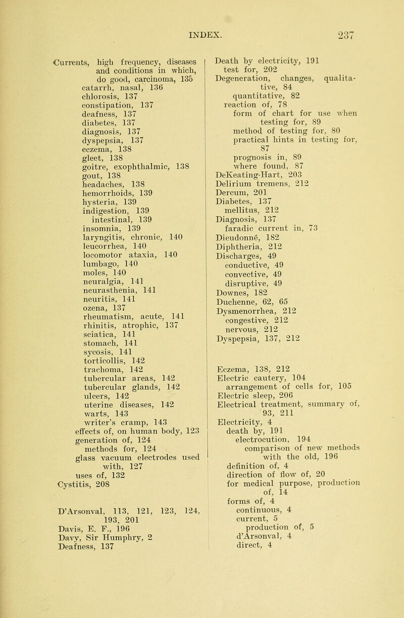 Currents, high frequency, diseases and conditions in which, do good, carcinoma, 13o catarrh, nasal, 136 chlorosis, 137 constipation, 137 deafness, 137 diabetes, 137 diagnosis, 137 dyspepsia, 137 eczema, 138 gleet, 138 goitre, exophthalmic, 138 gout, 138 headaches, 138 hemorrhoids, 139 hysteria, 139 indigestion, 139 intestinal, 139 insomnia, 139 laryngitis, chronic, 140 leucorrhea, 140 locomotor ataxia, 140 lumbago, 140 moles, 140 neuralgia, 141 neurasthenia, 141 neuritis, 141 ozena, 137 rheumatism, acute, 141 rhinitis, atrophic, 137 sciatica, 141 stomach, 141 sycosis, 141 torticollis, 142 trachoma, 142 tubercular areas, 142 tubercular glands, 142 ulcers, 142 uterine diseases, 142 warts, 143 writer's cramp, 143 effects of, on human body, 123 generation of, 124 methods for, 124 glass vacuum electrodes used with, 127 uses of, 132 Cystitis, 208 D'Arsonval, 113, 121, 123, 124. 193, 201 Davis, E. F., 196 Davy, Sir Humphry, 2 Deafness, 137 Death by electricity, 191 test for, 202 Degeneration, changes, qualita- tive, 84 quantitative, 82 reaction of, 78 form of chart for use when testing for, 89 meihod of testing for, 80 practical hints in testing for, 87 prognosis in, 89 where found, 87 DeKeating-Hart, 203 Delirium tremens, 212 Dercum, 201 Diabetes, 137 mellitus, 212 Diagnosis, 137 faradic current in, 73 Dieudonne, 182 Diphtheria, 212 Discharges, 49 conductive, 49 convective, 49 disruptive, 49 Downes, 182 Duchenne, 62, 65 Dysmenorrhea, 212 congestive, 212 nervous, 212 Dyspepsia, 137, 212 Eczema, 138, 212 Electric cautery, 104 arrangement of cells for, 105 Electric sleep, 206 Electrical treatment, summary of, 93, 211 Electricity, 4 death by, 191 electrocution, 194 comparison of new methods with the old, 196 definition of, 4 direction of flow of, 20 for medical purpose, production of, 14 forms of, 4 continuous, 4 current, 5 production of, 5 d'Arsonval, 4 direct, 4