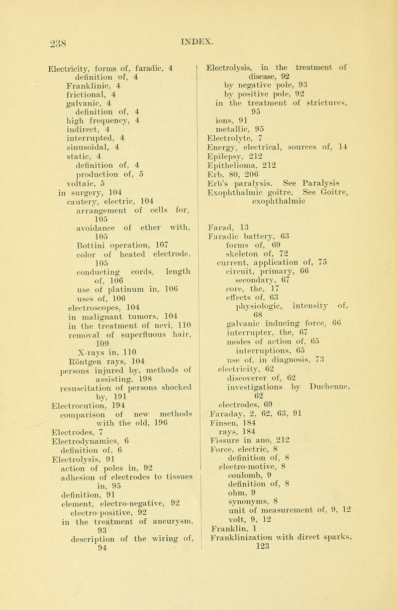 Electricity, forms of, faradic, 4 definition of, 4 Franlvlinic, 4 frictional, 4 galvanic, 4 definition of, 4 high frequency, 4 indirect, 4 interrupted, 4 sinusoidal, 4 static, 4 definition of, 4 production of, 5 voltaic, 5 in surgery, 104 cautery, electric, 104 arrangement of cells for, 105 avoidance of ether with, 105 Bottini operation, 107 color of heated electrode, 105 conducting cords, length of, 106 use of platinum in, 106 uses of, 106 electroscopes, 104 in malignant tumors, 104 in the treatment of nevi, 110 removal of superfluous hair, 1'09 X-rays in, 110 Rontgen rays, 104 persons injured by, methods of assisting, 198 resuscitation of persons shocked by, 191 Electrocution, 194 comparison of new methods with the old, 196 Electrodes, 7 Electrodynamics, 6 definition of, 6 Electrolysis, 91 action of poles in, 92 adhesion of electrodes to tissues in, 95 definition, 91 element, electro-negative, 92 electro-positive, 92 in the treatment of aneurysm, 93 description of the wiring of, 94 Electrolysis, in the treatment of disease, 92 by negative pole, 93 by positive pole, 92 in the treatment of strictures, 95 ions, 91 metallic, 95 Electrolyte, 7 Energy, electrical, sources of, 14 EpilepV, 212 Epithelioma, 212 Erb, 80, 206 Erb's paralysis. See Paralysis Exophthalmic goitre. See Goitre, exophthalmic Farad, 13 Faradic battery, 63 forms of, 69 skeleton of, 72 current, application of, 75 circuit, primary, 66 secondary, 67 core, the, 17 effects of, 63 physiologic, intensity of, 68 galvanic inducing force, 66 interrupter, the, 67 modes of action of, 65 interruptions, 65 use of, in diagnosis, 73 electricity, 62 discoverer of, 62 investigations by Duchenne^ 62 electrodes, 69 Faraday, 2, 62, 63, 91 Finsen, 184 rays, 184 Fissure in ano, 212 Force, electric, 8 definition of, 8 electro-motive, 8 coulomb, 9 definition of, 8 ohm, 9 synonyms, 8 unit of measurement of. 9, 12 volt, 9, 12 Franklin, 1 Franklinization with direct sparks, 123
