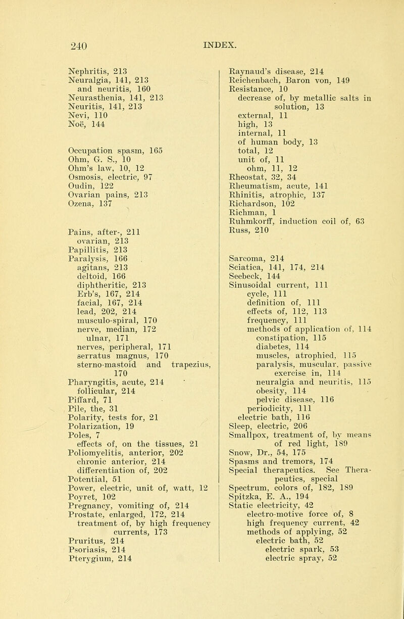 Nephritis, 213 Neuralgia, 141, 213 and neuritis, 160 Neurasthenia, 141, 213 Neuritis, 141, 213 Nevi, 110 Noe, 144 Occupation spasm, 165 Ohm, G. S., 10 Ohm's law, 10, 12 Osmosis, electric, 97 Oudin, 122 Ovarian pains, 213 Ozena, 137 Pains, after-, 211 ovarian, 213 Papillitis, 213 Paralysis, 166 agitans, 213 deltoid, 166 diphtheritic, 213 Erb's, 167, 214 facial, 167, 214 lead, 202, 214 musculo-spiral, 170 nerve, median, 172 ulnar, 171 nerves, peripheral, 171 serratus magnus, 170 sterno-mastoid and trapezius, 170 Pharyngitis, acute, 214 follicular, 214 Piffard, 71 Pile, the, 31 Polarity, tests for, 21 Polarization, 19 Poles, 7 effects of, on the tissues, 21 Poliomyelitis, anterior, 202 chronic anterior, 214 differentiation of, 202 Potential, 51 Power, electric, unit of, watt, 12 Poyret, 102 Pregnancy, vomiting of, 214 Pi'ostate, enlarged, 172, 214 treatment of, by high frequency currents, 173 Pruritus, 214 Psoriasis, 214 Pterygium, 214 Raynaud's disease, 214 Reichenbach, Baron von, 149 Resistance, 10 decrease of, by metallic salts in solution, 13 external, 11 high, 13 internal, 11 of human body, 13 total, 12 unit of, 11 ohm, 11, 12 Rheostat, 32, 34 Rheumatism, acute, 141 Rhinitis, atrophic, 137 Richardson, 102 Richman, 1 Ruhmkorff, induction coil of, 63 Russ, 210 Sarcoma, 214 Sciatica, 141, 174, 214 Seebeck, 144 Sinusoidal current. 111 cycle. 111 definition of, 111 effects of, 112, 113 frequency, 111 methods of application of, 114 constipation, 115 diabetes, 114 muscles, atrophied, 115 paralysis, muscular, passive exercise in, 114 neuralgia and neuritis, 115 obesity, 114 pelvic disease, 116 periodicity, 111 electric bath, 116 Sleep, electric, 206 Smallpox, treatment of, bv means of red light, 189 Snow, Dr., 54, 175 Spasms and tremors, 174 Special therapeutics. See Thera- peutics, special Spectrum, colors of, 182, 189 Spitzka, E. A., 194 Static electricity, 42 electro-motive force of, 8 high frequency current, 42 methods of applying, 52 electric bath, 52 electric spark, 53 electric spray, 52