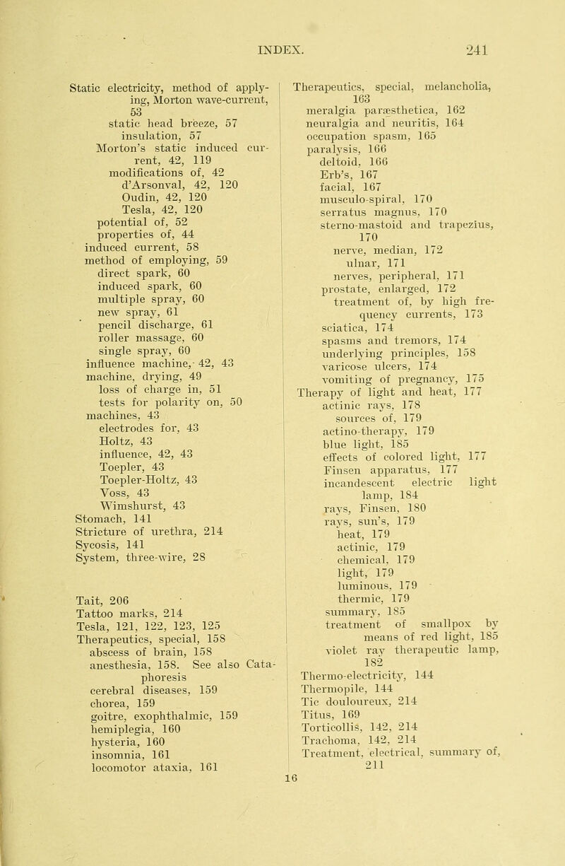 Static electricity, method of apply- ing, Morton wave-current, 53 static head breeze, 57 insulation, 57 Morton's static induced cur- rent, 42, 119 modifications of, 42 d'Arsonval, 42, 120 Oudin, 42, 120 Tesla, 42, 120 potential of, 52 properties of, 44 induced current, 58 method of employing, 59 direct spark, 60 induced spark, 60 multiple spray, 60 new spray, 61 pencil discharge, 61 roller massage, 60 single spray, 60 influence machine,- 42, 43 machine, drying, 49 loss of charge in, 51 tests for polarity on, 50 machines, 43 electrodes for, 43 Holtz, 43 influence, 42, 43 Toepler, 43 Toepler-Holtz, 43 Voss, 43 Wimshurst, 43 Stomach, 141 Stricture of urethra, 214 Sycosis, 141 System, three-wire, 28 Tait, 206 Tattoo marks, 214 Tesla, 121, 122, 123, 125 Therapeutics, special, 158 abscess of brain, 158 anesthesia, 158. See also Cata- phoresis cerebral diseases, 159 chorea, 159 goitre, exophthalmic, 159 hemiplegia, 160 hysteria, 160 insomnia, 161 locomotor ataxia, 161 Therapeutics, special, melancholia, 163 meralgia paraesthetica, 162 neuralgia and neuritis, 164 occupation spasm, 165 paralysis, 16G deltoid, 166 Erb's, 167 facial, 167 musculo-spiral, 170 serratus magnus, 170 sterno-mastoid and trapezius, 170 nerve, median, 172 ulnar, 171 nerves, peripheral, 171 prostate, enlarged, 172 treatment of, by high fre- quency currents, 173 sciatica, 174 spasms and tremors, 174 underlying principles, 158 varicose ulcers, 174 vomiting of pregnancy, 175 Therapy of light and heat, 177 actinic rays, 178 sources of, 179 actino-therapy, 179 blue light, 185 effects of colored light, 177 Finsen apparatus, 177 incandescent electric light lamp, 184 rays, Finsen, 180 rays, sun's, 179 heat, 179 actinic, 179 chemical. 179 light, 179 luminous, 179 ■ thermic, 179 summary, 185 treatment of smallpox by means of red light, 185 violet ray therapeutic lamp, 182 Thermo-electricity, 144 Thermopile, 144 Tie douloureux, 214 Titus, 169 Torticollis, 142, 214 Trachoma, 142, 214 Treatment, electrical, siimmary of, 211 16