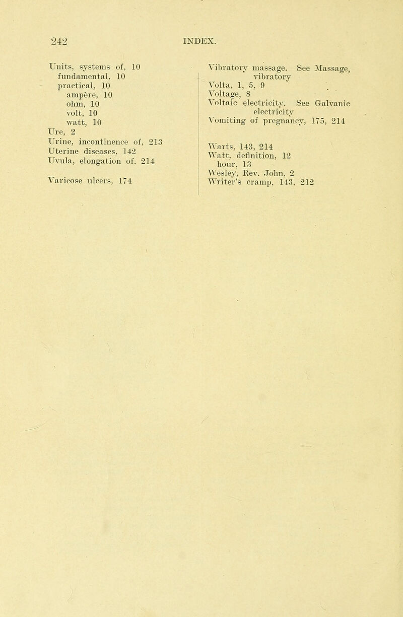 Units, systems of, 10 fundamental, 10 practical, 10 amp6re, 10 ohm, 10 volt, 10 watt, 10 Ure, 2 Urine, incontinence of, 213 Uterine diseases, 142 Uvula, elongation of, 214 Varicose ulcers, 174 Vibratory massage. See Massage, vibratory Volta, 1, 5, 9 Voltage, 8 \'oltaie electricity. See Galvanic electricity Vomiting of pregnancy, 175, 214 Warts, 143, 214 Watt, definition, 12 hour, 13 Wesley, Rev. John. 2 Writer's cramp, 143, 212