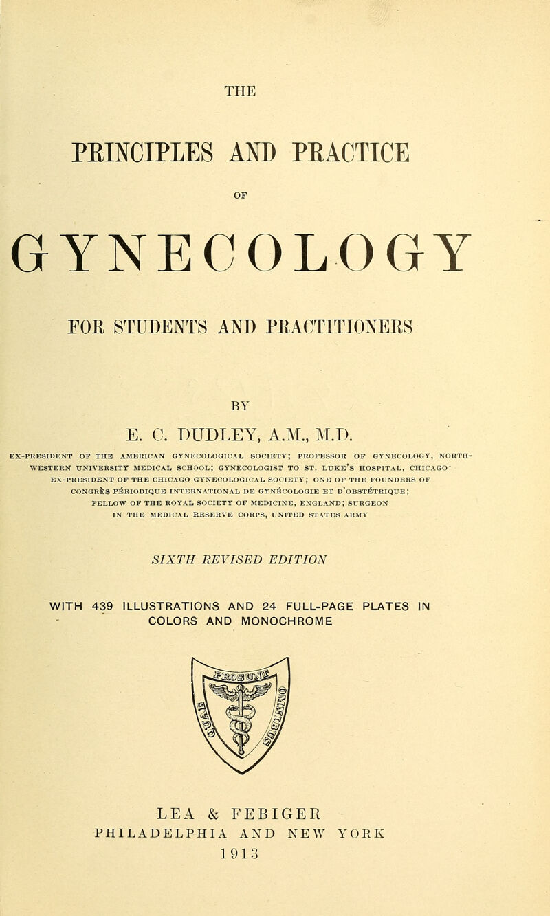 THE PBINCIPLES AND PKACTICE GYNECOLOGY FOE STUDENTS AND PRACTITIONEBS BY E. C. DUDLEY, A.M., M.D. EX-PRESIDENT OF THE AMERICAN GYNECOLOGICAL SOCIETY; PROFESSOR OF GYNECOLOGY, NORTH- WESTERN UNIVERSITY MEDICAL SCHOOL; GYNECOLOGIST TO ST. LUKE'S HOSPITAL, CHICAGO' EX-PRESIDENT OF THE CHICAGO GYNECOLOGICAL SOCIETY; ONE OF THE FOUNDERS OF CONGRES PERIODIQUE INTERNATIONAL DE GYNECOLOGIE ET D'OBSTETRIQUE; FELLOW OF THE ROYAL SOCIETY OF MEDICINE, ENGLAND; SURGEON IN THE MEDICAL RESERVE CORPS, UNITED STATES ARMY SIXTH REVISED EDITION WITH 439 ILLUSTRATIONS AND 24 FULL-PAGE PLATES IN COLORS AND MONOCHROME LEA & FEBIGER PHILADELPHIA AND NEW YORK 1913