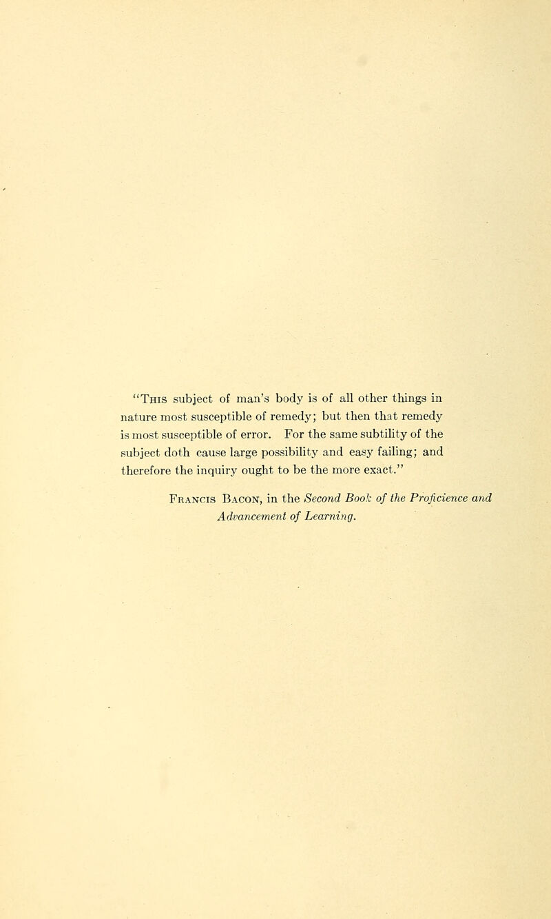 This subject of man's body is of all other things in nature most susceptible of remedy; but then that remedy is most susceptible of error. For the same subtility of the subject doth cause large possibility and easy failing; and therefore the inquiry ought to be the more exact. Francis Bacon, in the Second Book of the Proficience and Advancement of Learning.