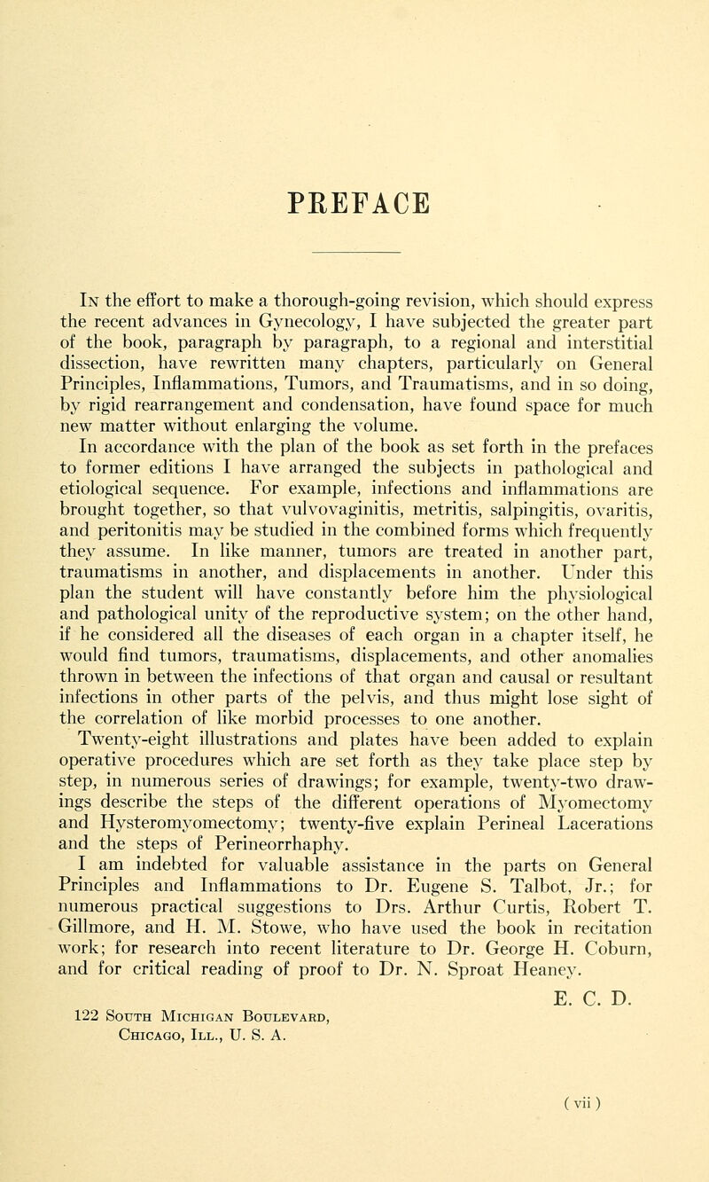 PEEFACE In the effort to make a thorough-going revision, which should express the recent advances in Gynecology, I have subjected the greater part of the book, paragraph by paragraph, to a regional and interstitial dissection, have rewritten many chapters, particularly on General Principles, Inflammations, Tumors, and Traumatisms, and in so doing, by rigid rearrangement and condensation, have found space for much new matter without enlarging the volume. In accordance with the plan of the book as set forth in the prefaces to former editions I have arranged the subjects in pathological and etiological sequence. For example, infections and inflammations are brought together, so that vulvovaginitis, metritis, salpingitis, ovaritis, and peritonitis may be studied in the combined forms which frequently they assume. In like manner, tumors are treated in another part, traumatisms in another, and displacements in another. Under this plan the student will have constantly before him the physiological and pathological unity of the reproductive system; on the other hand, if he considered all the diseases of each organ in a chapter itself, he would find tumors, traumatisms, displacements, and other anomalies thrown in between the infections of that organ and causal or resultant infections in other parts of the pelvis, and thus might lose sight of the correlation of like morbid processes to one another. Twenty-eight illustrations and plates have been added to explain operative procedures which are set forth as they take place step by step, in numerous series of drawings; for example, twenty-two draw- ings describe the steps of the different operations of Myomectomy and Hysteromyomectomy; twenty-five explain Perineal Lacerations and the steps of Perineorrhaphy. I am indebted for valuable assistance in the parts on General Principles and Inflammations to Dr. Eugene S. Talbot, Jr.; for numerous practical suggestions to Drs. Arthur Curtis, Robert T. Gillmore, and H. M. Stowe, who have used the book in recitation work; for research into recent literature to Dr. George H. Coburn, and for critical reading of proof to Dr. N. Sproat Heaney. E. C. D. 122 South Michigan Boulevard, Chicago, III., U. S. A.