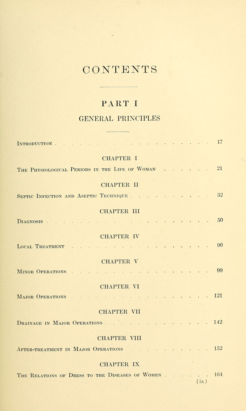CONTENTS PART I GENERAL PRINCIPLES Introduction 17 CHAPTER I The Physiological Periods in the Life of Woman 21 CHAPTER II Septic Infection and Aseptic Technique ......... 32 CHAPTER III Diagnosis 50 CHAPTER IV Local Treatment 90 CHAPTER V Minor Operations 99 CHAPTER VI Major Operations • 121 CHAPTER VII Drainage in Major Operations 142 CHAPTER VIII After-treatment in Major Operations 152 CHAPTER IX The Relations of Dress to the Diseases of Women 164
