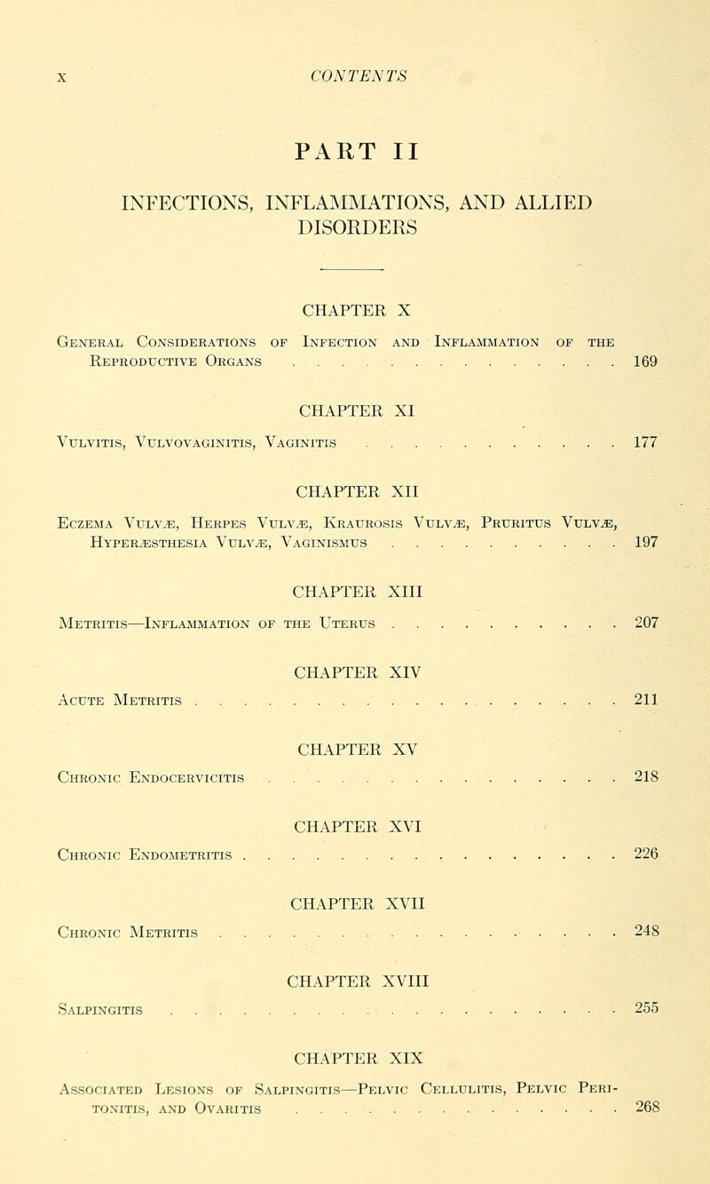 PART II INFECTIONS, INFLAMMATIONS, AND ALLIED DISORDERS CHAPTER X General Considerations of Infection and Inflammation of the Reproductive Organs 169 CHAPTER XI Vulvitis, Vulvovaginitis, Vaginitis 177 CHAPTER XII Eczema Vulvae, Herpes Vulvae, Kraurosis Vulvae, Pruritus Vulvae, Hyperesthesia Vulvae, Vaginismus 197 CHAPTER XIII Metritis—Inflammation of the Uterus 207 CHAPTER XIV Acute Metritis 211 CHAPTER XV Chronic Endocervicitis 218 CHAPTER XVI Chronic Endometritis 220 CHAPTER XVII Chronic Metritis 248 CHAPTER XVIII Salpingitis 255 CHAPTER XIX Associated Lesions of Salpingitis—Pelvic Cellulitis, Pelvic Peri- tonitis, and Ovaritis 268