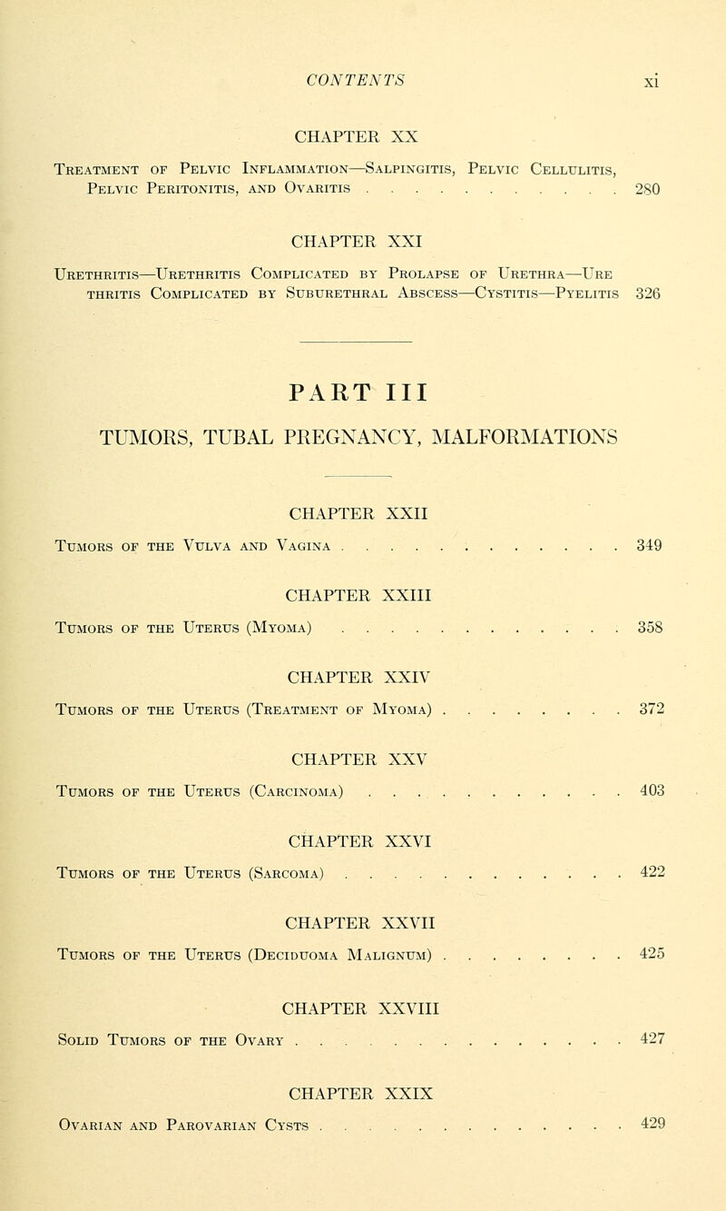 CHAPTER XX Treatment of Pelvic Inflammation—Salpingitis, Pelvic Cellulitis, Pelvic Peritonitis, and Ovaritis 280 CHAPTER XXI Urethritis—Urethritis Complicated by Prolapse of Urethra—Ure thritis Complicated by Suburethral Abscess—Cystitis—Pyelitis 326 PART III TUMORS, TUBAL PREGNANCY, MALFORMATIONS CHAPTER XXII TUxMORS OF THE VULVA AND VAGINA 349 CHAPTER XXIII Tumors of the Uterus (Myoma) 358 CHAPTER XXIV Tumors of the Uterus (Treatment of Myoma) 372 CHAPTER XXV Tumors of the Uterus (Carcinoma) 403 CHAPTER XXVI Tumors of the Uterus (Sarcoma) 422 CHAPTER XXVII Tumors of the Uterus (Deciduoma Malignum) 425 CHAPTER XXVIII Solid Tumors of the Ovary . 427 CHAPTER XXIX Ovarian and Parovarian Cysts 429