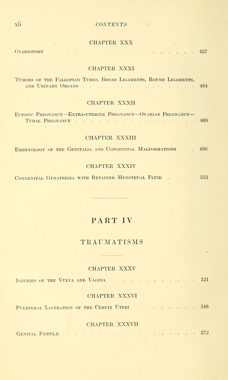 CHAPTER XXX Ovariotomy 457 CHAPTER XXXI Tumors of the Fallopian Tubes, Broad Ligaments, Round Ligaments, and Urinary Organs 464 CHAPTER XXXII Ectopic Pregnancy—Extra-uterine Pregnancy—Ovarian Pregnancy— Tubal Pregnancy 469 CHAPTER XXXIII Embryology of the Genitalia and Congenital Malformations . . 486 CHAPTER XXXIV Congenital Gynatresia with Retained Menstrual Fluid .... 513 PART IV TRAUMATISMS CHAPTER XXXV Injuries of the Vulva and Vagina . 521 CHAPTER XXXVI Puerperal Laceration of the Cervix Uteri 546 CHAPTER XXXVII Genital Fistula 572