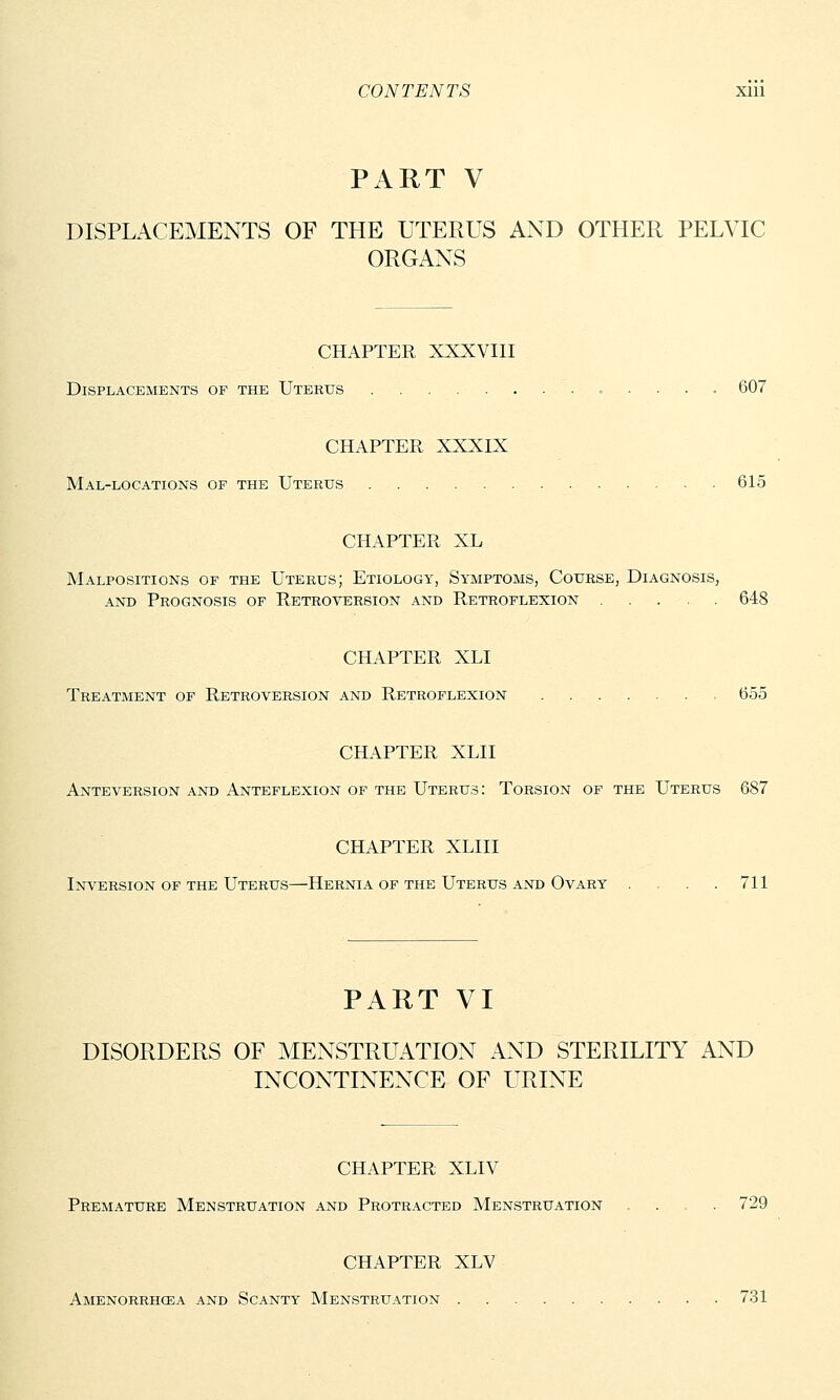 PART V DISPLACEMENTS OF THE UTERUS AND OTHER PELVIC ORGANS CHAPTER XXXVIII Displacements of the Uterus 607 CHAPTER XXXIX Mal-locations of the Uterus 615 CHAPTER XL Malpositions of the Uterus; Etiology, Symptoms, Course, Diagnosis, and Prognosis of Retroversion and Retroflexion 648 CHAPTER XLI Treatment of Retroversion and Retroflexion , 655 CHAPTER XLII Anteversion and Anteflexion of the Uterus: Torsion of the Uterus 687 CHAPTER XLIII Inversion of the Uterus—Hernia of the Uterus and Ovary . . . .711 PART VI DISORDERS OF MENSTRUATION AND STERILITY AND INCONTINENCE OF URINE CHAPTER XLIV Premature Menstruation and Protracted Menstruation .... 729 CHAPTER XLV Amenorrhcea and Scanty Menstruation 731