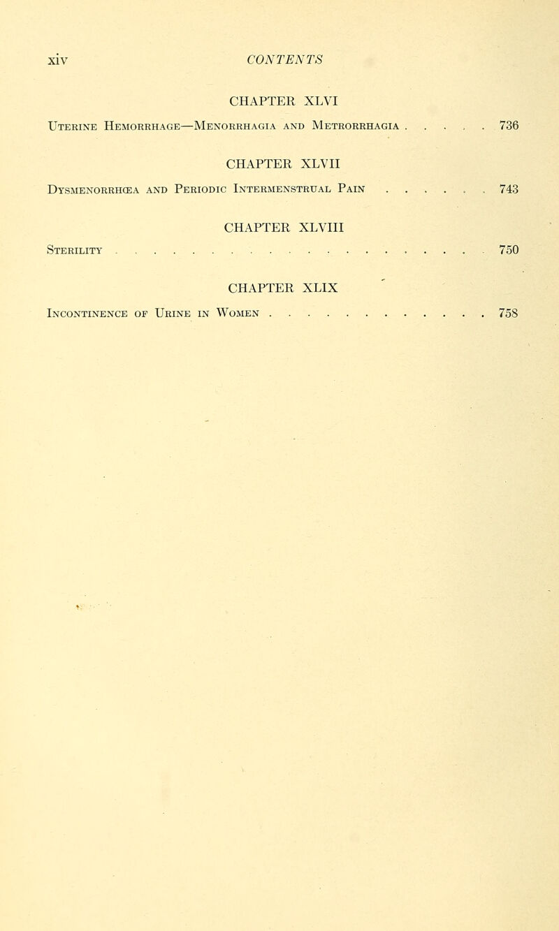 CHAPTER XLVI Uterine Hemorrhage—Menorrhagia and Metrorrhagia . 736 CHAPTER XLVII Dysmenorrhea and Periodic Intermenstrual Pain ....... 743 CHAPTER XLVIII Sterility 750 CHAPTER XLIX Incontinence of Urine in Women 758