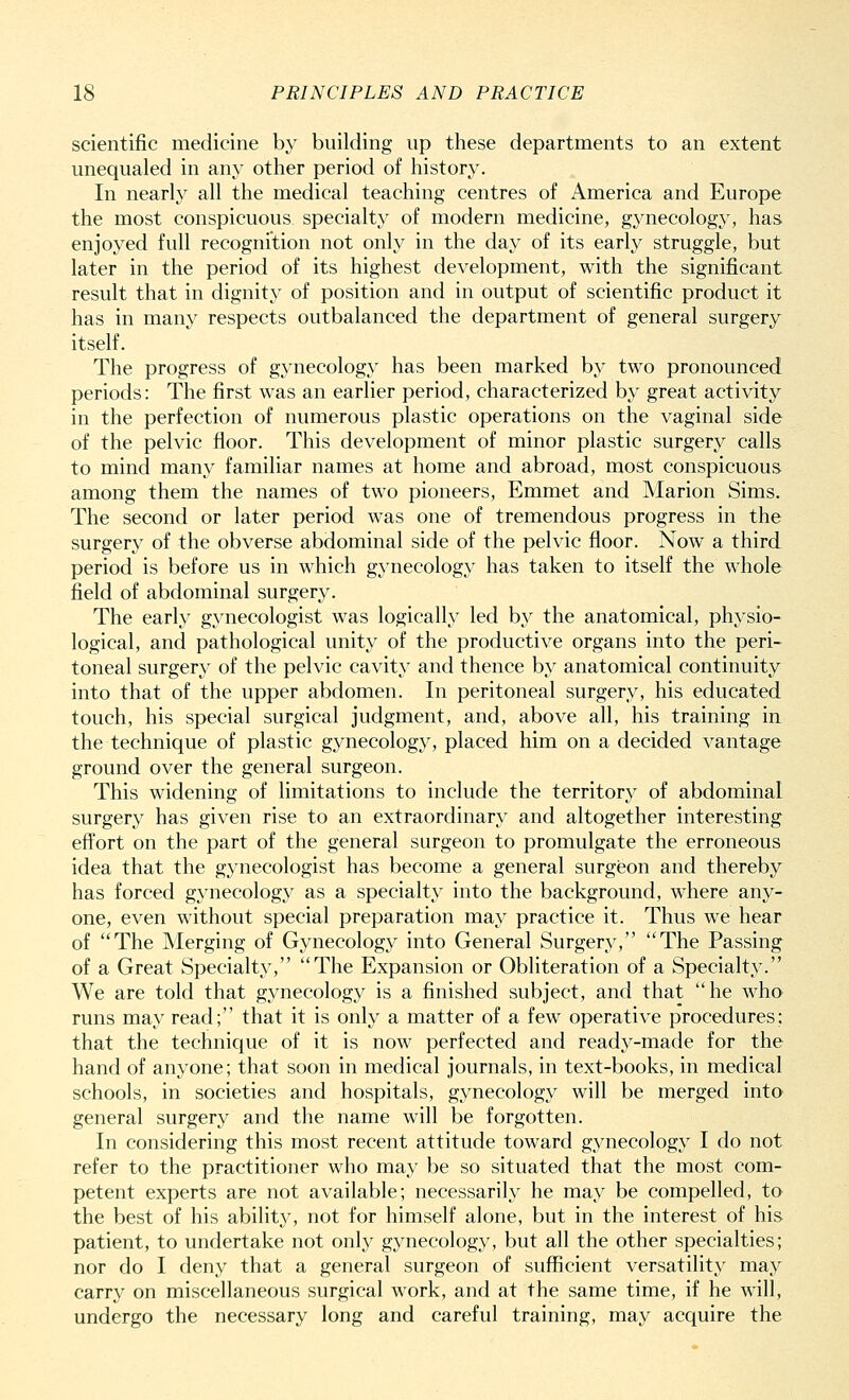 scientific medicine by building up these departments to an extent unequaled in any other period of history. In nearly all the medical teaching centres of America and Europe the most conspicuous specialty of modern medicine, gynecology, has enjoyed full recognition not only in the day of its early struggle, but later in the period of its highest development, with the significant result that in dignity of position and in output of scientific product it has in many respects outbalanced the department of general surgery itself. The progress of gynecology has been marked by two pronounced periods: The first was an earlier period, characterized by great activity in the perfection of numerous plastic operations on the vaginal side of the pelvic floor. This development of minor plastic surgery calls to mind many familiar names at home and abroad, most conspicuous among them the names of two pioneers, Emmet and Marion Sims. The second or later period was one of tremendous progress in the surgery of the obverse abdominal side of the pelvic floor. Now a third period is before us in which gynecology has taken to itself the whole field of abdominal surgery. The early gynecologist was logically led by the anatomical, physio- logical, and pathological unity of the productive organs into the peri- toneal surgery of the pelvic cavity and thence by anatomical continuity into that of the upper abdomen. In peritoneal surgery, his educated touch, his special surgical judgment, and, above all, his training in the technique of plastic gynecology, placed him on a decided vantage ground over the general surgeon. This widening of limitations to include the territory of abdominal surgery has given rise to an extraordinary and altogether interesting effort on the part of the general surgeon to promulgate the erroneous idea that the gynecologist has become a general surgeon and thereby has forced gynecology as a specialty into the background, where any- one, even without special preparation may practice it. Thus we hear of The Merging of Gynecology into General Surgery, The Passing of a Great Specialty, The Expansion or Obliteration of a Specialty. We are told that gynecology is a finished subject, and that he who runs may read; that it is only a matter of a few operative procedures; that the technique of it is now perfected and ready-made for the hand of anyone; that soon in medical journals, in text-books, in medical schools, in societies and hospitals, gynecology will be merged into general surgery and the name will be forgotten. In considering this most recent attitude toward gynecology I do not refer to the practitioner who may be so situated that the most com- petent experts are not available; necessarily he may be compelled, to the best of his ability, not for himself alone, but in the interest of his patient, to undertake not only gynecology, but all the other specialties; nor do I deny that a general surgeon of sufficient versatility may carry on miscellaneous surgical work, and at the same time, if he will, undergo the necessary long and careful training, may acquire the