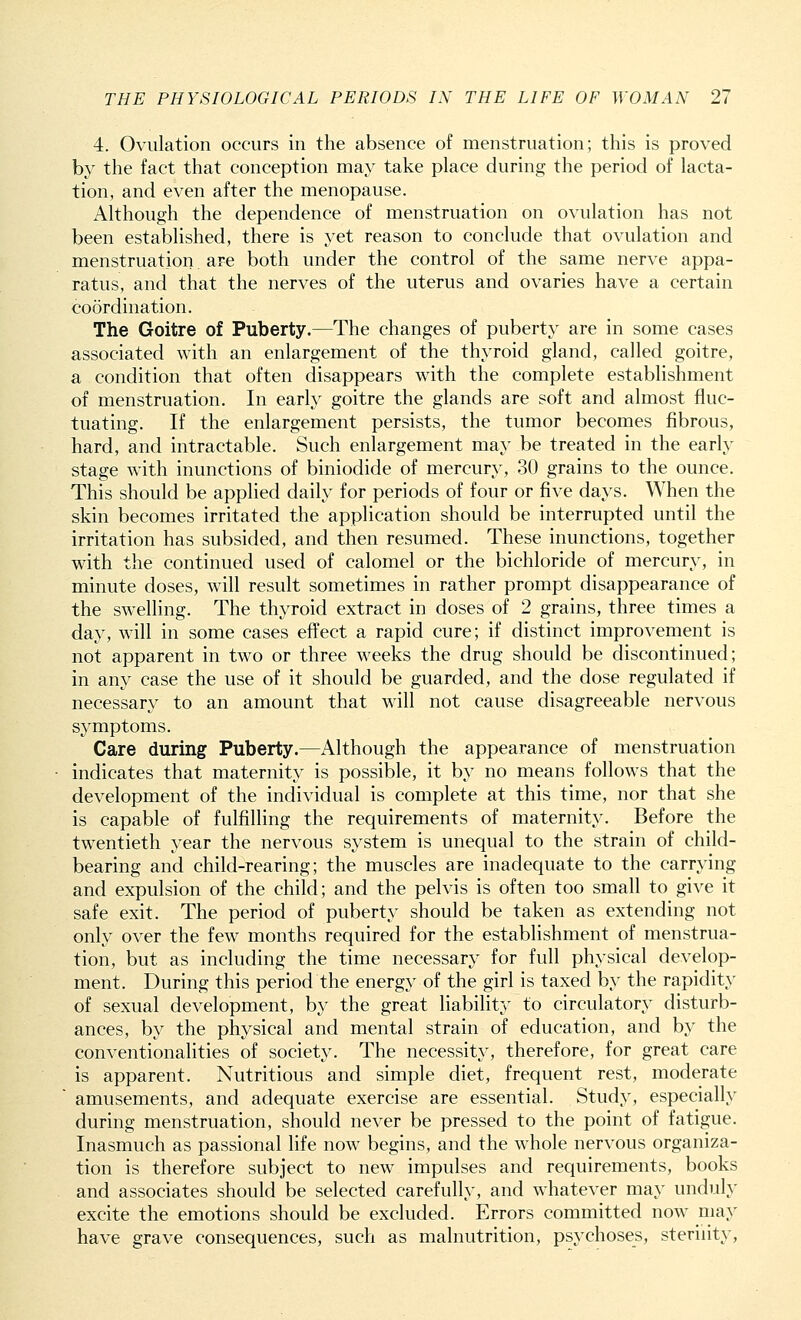 4. Ovulation occurs in the absence of menstruation; this is proved by the fact that conception may take place during the period of lacta- tion, and even after the menopause. Although the dependence of menstruation on ovulation has not been established, there is yet reason to conclude that ovulation and menstruation are both under the control of the same nerve appa- ratus, and that the nerves of the uterus and ovaries have a certain coordination. The Goitre of Puberty.—The changes of puberty are in some cases associated with an enlargement of the thyroid gland, called goitre, a condition that often disappears with the complete establishment of menstruation. In early goitre the glands are soft and almost fluc- tuating. If the enlargement persists, the tumor becomes fibrous, hard, and intractable. Such enlargement may be treated in the early stage with inunctions of biniodide of mercury, 30 grains to the ounce. This should be applied daily for periods of four or five days. When the skin becomes irritated the application should be interrupted until the irritation has subsided, and then resumed. These inunctions, together with the continued used of calomel or the bichloride of mercury, in minute doses, will result sometimes in rather prompt disappearance of the swelling. The thyroid extract in doses of 2 grains, three times a day, will in some cases effect a rapid cure; if distinct improvement is not apparent in two or three weeks the drug should be discontinued; in any case the use of it should be guarded, and the dose regulated if necessary to an amount that will not cause disagreeable nervous symptoms. Care during Puberty.—Although the appearance of menstruation indicates that maternity is possible, it by no means follows that the development of the individual is complete at this time, nor that she is capable of fulfilling the requirements of maternity. Before the twentieth year the nervous system is unequal to the strain of child- bearing and child-rearing; the muscles are inadequate to the carrying and expulsion of the child; and the pelvis is often too small to give it safe exit. The period of puberty should be taken as extending not only over the few months required for the establishment of menstrua- tion, but as including the time necessary for full physical develop- ment. During this period the energy of the girl is taxed by the rapidity of sexual development, by the great liability to circulatory disturb- ances, by the physical and mental strain of education, and by the conventionalities of society. The necessity, therefore, for great care is apparent. Nutritious and simple diet, frequent rest, moderate amusements, and adequate exercise are essential. Study, especially during menstruation, should never be pressed to the point of fatigue. Inasmuch as passional life now begins, and the whole nervous organiza- tion is therefore subject to new impulses and requirements, books and associates should be selected carefully, and whatever may unduly excite the emotions should be excluded. Errors committed now may have grave consequences, such as malnutrition, psychoses, sterility,