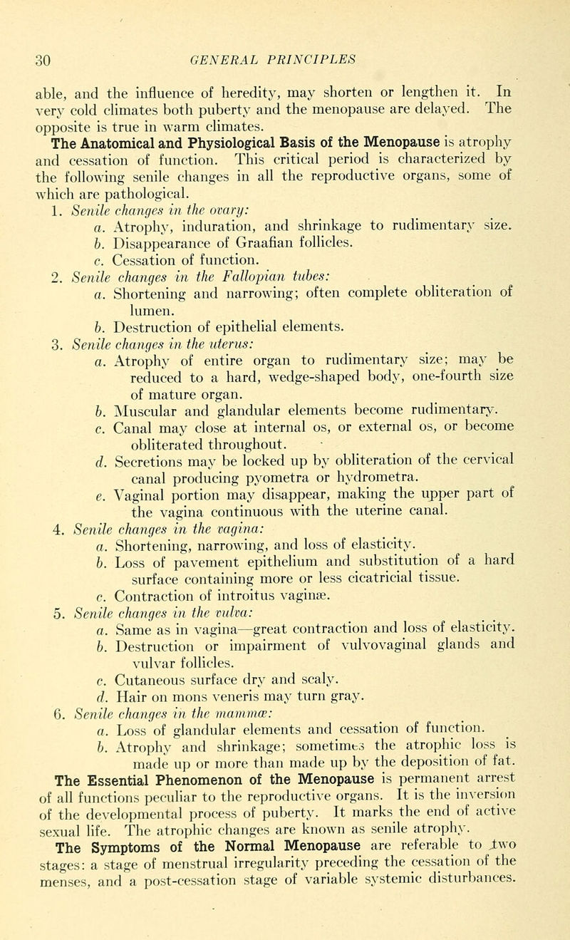 able, and the influence of heredity, may shorten or lengthen it. In very cold climates both puberty and the menopause are delayed. The opposite is true in warm climates. The Anatomical and Physiological Basis of the Menopause is atrophy and cessation of function. This critical period is characterized by the following senile changes in all the reproductive organs, some of which are pathological. 1. Senile changes in the ovary: a. Atrophy, induration, and shrinkage to rudimentary size. b. Disappearance of Graafian follicles. c. Cessation of function. 2. Senile changes in the Fallopian tubes: a. Shortening and narrowing; often complete obliteration of lumen. b. Destruction of epithelial elements. 3. Senile changes in the uterus: a. Atrophy of entire organ to rudimentary size; may be reduced to a hard, wedge-shaped body, one-fourth size of mature organ. b. Muscular and glandular elements become rudimentary. c. Canal may close at internal os, or external os, or become obliterated throughout. d. Secretions may be locked up by obliteration of the cervical canal producing pyometra or hydrometra. e. Vaginal portion may disappear, making the upper part of the vagina continuous with the uterine canal. 4. Senile changes in the vagina: a. Shortening, narrowing, and loss of elasticity. ^ b. Loss of pavement epithelium and substitution of a hard surface containing more or less cicatricial tissue. c. Contraction of introitus vagina?. 5. Senile changes in the vulva: a. Same as in vagina—great contraction and loss of elasticity. b. Destruction or impairment of vulvovaginal glands and vulvar follicles. c. Cutaneous surface dry and scaly. d. Hair on mons veneris may turn gray. 6. Senile changes in the mammoe: a. Loss of glandular elements and cessation of function. b. Atrophy and shrinkage; sometimes the atrophic loss is made up or more than made up by the deposition of fat. The Essential Phenomenon of the Menopause is permanent arrest of all functions peculiar to the reproductive organs. It is the inversion of the developmental process of puberty. It marks the end of active sexual life. The atrophic changes are known as senile atrophy. The Symptoms of the Normal Menopause are referable to Jtwo stages: a stage of menstrual irregularity preceding the cessation of the menses, and a post-cessation stage of variable systemic disturbances.