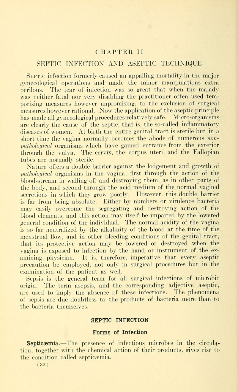 CHAPTER II SEPTIC INFECTION AND ASEPTIC TECHNIQUE Septic infection formerly caused an appalling mortality in the major gynecological operations and made the minor manipulations extra perilous. The fear of infection was so great that when the malady was neither fatal nor very disabling the practitioner often used tem- porizing measures however unpromising, to the exclusion of surgical measures however rational. Now the application of the aseptic principle has made all gynecological procedures relatively safe. Micro-organisms are clearly the cause of the septic, that is, the so-called inflammatory diseases of women. At birth the entire genital tract is sterile but in a short time the vagina normally becomes the abode of numerous non- pathological organisms which have gained entrance from the exterior through the vulva. The cervix, the corpus uteri, and the Fallopian tubes are normally sterile. Nature offers a double barrier against the lodgement and growth of pathological organisms in the vagina, first through the action of the blood-stream in walling off and destroying them,, as in other parts of the body, and second through the acid medium of the normal vaginal secretions in which they grow poorly. However, this double barrier is far from being absolute. Either by numbers or virulence bacteria may easily overcome the segregating and destroying action of the blood elements, and this action may itself be impaired by the lowered general condition of the individual. The normal acidity of the vagina is so far neutralized by the alkalinity of the blood at the time of the menstrual flow, and in other bleeding conditions of the genital tract, that its protective action may be lowered or destroyed when the vagina is exposed to infection by the hand or instrument of the ex- amining physician. It is, therefore, imperative that every aseptic precaution be employed, not only in surgical procedures but in the examination of the patient as well. Sepsis is the general term for all surgical infections of microbic origin. The term asepsis, and the corresponding adjective aseptic, are used to imply the absence of these infections. The phenomena of sepsis are due doubtless to the products of bacteria more than to the bacteria themselves. SEPTIC INFECTION Forms of Infection Septicaemia.—The presence of infectious microbes in the circula- tion, together with the chemical action of their products, gives rise to the condition called septicaemia.