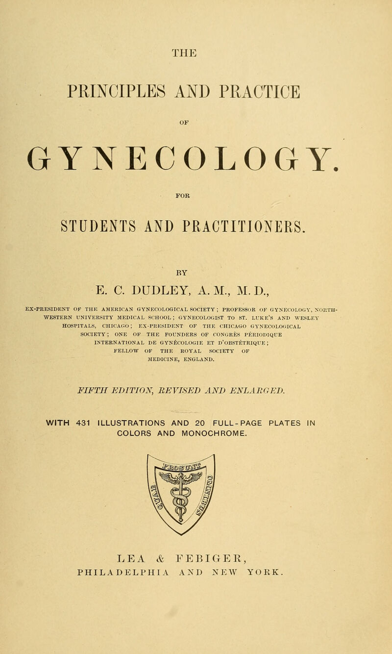 THE PRINCIPLES AND PRACTICE GYNECOLOGY. STUDENTS AND PRACTITIONERS. BY E. C. DUDLEY, A. M., M. D., EX-PRESIDENT OF THE AMERICAN GYNECOLOGICAL SOCIETY ; PROFESSOR OF GYNECOLOGY, NORTH- WESTERN UNIVERSITY MEDICAL SCHOOL ; GYNECOLOGIST TO ST. LUKE'S AND WESLEY HOSPITALS, CHICAGO; EX-PRESIDENT OF THE CHICAGO GYNECOLOGICAL SOCIETY; ONE OF THE FOUNDERS OF CONGRES PERIODIQUE INTERNATIONAL DE GYNECOLOGIE ET D'OBSTETRIQUE; FELLOW OF THE ROYAL SOCIETY OF MEDICINE, ENGLAND. FIFTH EDITION, REVISED AND ENLARGED. WITH 431 ILLUSTRATIONS AND 20 FULL-PAGE PLATES IN COLORS AND MONOCHROME. LEA & FEBIGER, PHILADELPHIA AND NEW YOEK