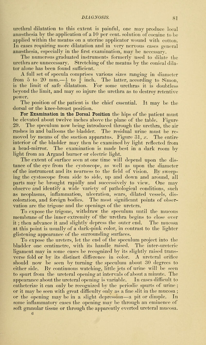 urethral dilatation to this extent is painful, one may produce local anaesthesia by the application of a 10 per cent, solution of cocaine to be applied within the meatus on a uterine applicator wound with cotton. In cases requiring more dilatation and in very nervous cases general anaesthesia, especially in the first examination, may be necessary. The numerous graduated instruments formerly used to dilate the urethra are unnecessary. Stretching of the meatus by the conical dila- tor alone has been found sufficient. A full set of specula comprises various sizes ranging in diameter from 5 to 20 mm.—1 to f inch. The latter, according to Simon, is the limit of safe dilatation. For some urethras it is doubtless beyond the limit, and may so injure the urethra as to destroy retentive power. The position of the patient is the chief essential. It may be the dorsal or the knee-breast position. For Examination in the Dorsal Position the hips of the patient must be elevated about twelve inches above the plane of the table. Figure 29. The speculum now being introduced through the urethra, the air rushes in and balloons the bladder. The residual urine must be re- moved by means of the suction apparatus. Figure 31, x. The entire interior of the bladder may then be examined by light reflected from a head-mirror. The examination is made best in a dark room by light from an Argand burner or electric light. The extent of surface seen at one time will depend upon the dis- tance of the eye from the cystoscope, as well as upon the diameter of the instrument and its nearness to the field of vision. By sweep- ing the cystoscope from side to side, up and down and around, all parts may be brought rapidly and successively to view. One may observe and identify a wide variety of pathological conditions, such as neoplasms, inflammation, ulceration, scars, dilated vessels, dis- coloration, and foreign bodies. The most significant points of obser- vation are the trigone and the openings of the ureters. To expose the trigone, withdraw the speculum until the mucous membrane of the inner extremity of the urethra begins to close over it; then advance it and slightly depress the outer end. The mucosa at this point is usually of a dark-pink color, in contrast to the lighter glistening appearance of the surrounding surfaces. To expose the ureters, let the end of the speculum project into the bladder one centimetre, with its handle raised. The inter-ureteric ligament may in some cases be recognized by its slightly raised trans- verse fold or by its distinct difference in color. A ureteral orifice should now be seen by turning the speculum about 30 degrees to either side. By continuous watching, little jets of urine will be seen to spurt from the ureteral opening at intervals of about a minute. The appearance about the ureteral opening is variable. In cases difficult to catheterize it can only be recognized by the periodic spurts of urine ; or it may be seen with great difficulty only as a fine slit in the mucosa ; or the opening may be in a slight depression—a pit or dimple. In some inflammatory cases the opening may be through an eminence of soft granular tissue or through the apparently everted ureteral mucosa.