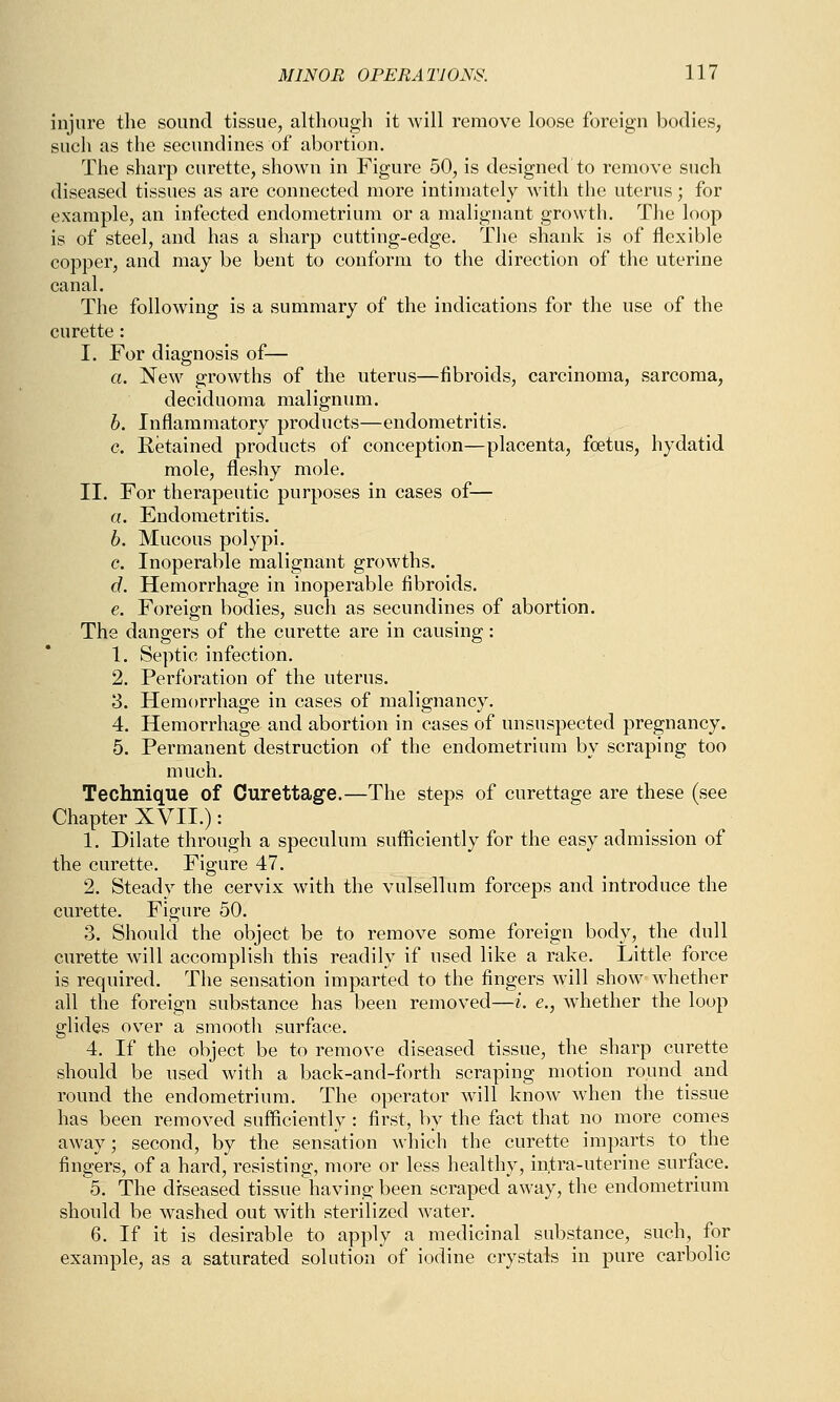 injure the sound tissue, although it will remove loose foreign bodies, such as the secundines of abortion. The sharp curette, shown in Figure 50, is designed to remove such diseased tissues as are connected more intimately with the uterus; for example, an infected endometrium or a malignant growth. The loop is of steel, and has a sharp cutting-edge. The shank is of flexible copper, and may be bent to conform to the direction of the uterine canal. The following is a summary of the indications for the use of the curette : I. For diagnosis of— a. New growths of the uterus—fibroids, carcinoma, sarcoma, deciduoma malignum. 6. Inflammatory products—endometritis, c. Retained products of conception—placenta, foetus, hydatid mole, fleshy mole. II. For therapeutic purposes in cases of— a. Endometritis. 6. Mucous polypi. c. Inoperable malignant growths. d. Hemorrhage in inoperable fibroids. e. Foreign bodies, such as secundines of abortion. The dangers of the curette are in causing: 1. Septic infection. 2. Perforation of the uterus. 3. Hemorrhage in cases of malignancy. 4. Hemorrhage and abortion in cases of unsuspected pregnancy. 5. Permanent destruction of the endometrium by scraping too much. Technique of Curettage.—The steps of curettage are these (see Chapter XVII.): 1. Dilate through a speculum sufficiently for the easy admission of the curette. Figure 47. 2. Steady the cervix with the vulsellum forceps and introduce the curette. Figure 50. 3. Should the object be to remove some foreign body, the dull curette will accomplish this readily if used like a rake. Little force is required. The sensation imparted to the fingers will show whether all the foreign substance has been removed—i. e., whether the loop glides over a smootli surface. 4. If the object be to remove diseased tissue, the sharp curette should be used with a back-and-forth scraping motion round and round the endometrium. The operator will know when the tissue has been removed sufficiently : first, by the fact that no more comes away; second, by the sensation which the curette imparts to the fingers, of a hard, resisting, more or less healthy, in,tra-uterine surface. 5. The diseased tissue having been scraped away, the endometrium should be washed out with sterilized water. 6. If it is desirable to apply a medicinal substance, such, for example, as a saturated solution of iodine crystals in pure carbolic