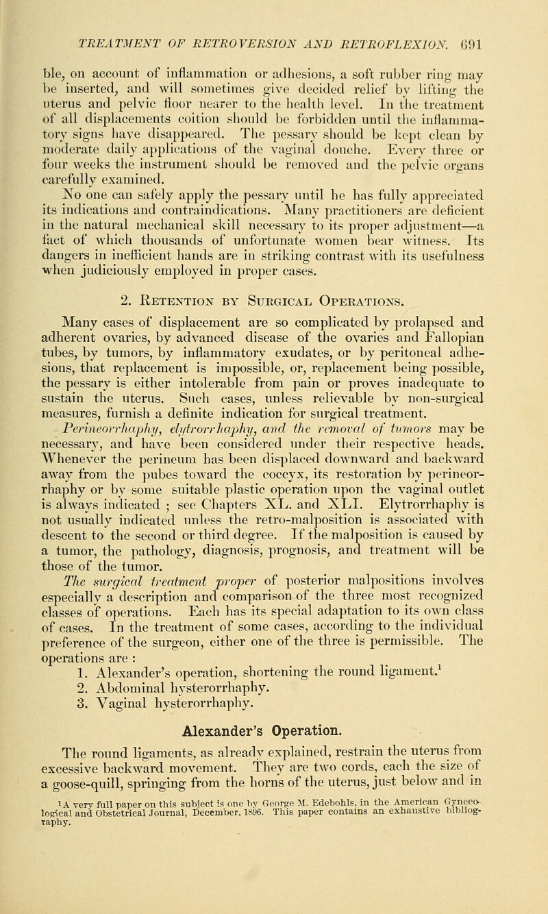 ble, on account of inflammation or adhesions, a soft rubber ring may- be inserted, and will sometimes give decided relief by lifting the uterus and pelvic floor nearer to the health level. In the treatment of all displacements coition should be forbidden until the inflamma- tory signs have disappeared. The pessary should be kept clean by moderate daily applications of the vaginal douche. Every three or four weeks the instrument should be removed and the pelvic organs carefully examined. No one can safely apply the pessary until he has fully appreciated its indications and contraindications. Many practitioners are deficient in the natural mechanical skill necessary to its proper adjustment—a fact of which thousands of unfortunate women bear witness. Its dangers in inefficient hands are in striking contrast with its usefulness when judiciously employed in proper cases. 2. Retention by Surgical Operations. Many cases of displacement are so complicated by prolapsed and adherent ovaries, by advanced disease of the ovaries and Fallopian tubes, by tumors, by inflammatory exudates, or by peritoneal adhe- sions, that replacement is impossible, or, replacement being possible, the pessary is either intolerable from pain or proves inadequate to sustain the uterus. Such cases, unless relievable by non-surgical measures, furnish a definite indication for surgical treatment. Perineorrhaphy, elytrorrhaphy, and the removal of tumors may be necessary, and have been considered under their respective heads. Whenever the perineum has been displaced downward and backward away from the pubes toward the coccyx, its restoration by perineor- rhaphy or by some suitable plastic operation upon the vaginal outlet is always indicated ; see Chapters XL. and XLI. Elytrorrhaphy is not usually indicated unless the retro-malposition is associated with descent to the second or third degree. If the malposition is caused by a tumor, the pathology, diagnosis, prognosis, and treatment will be those of the tumor. The surgical treatment proper of posterior malpositions involves especially a description and comparison of the three most recognized classes of operations. Each has its special adaptation to its own class of cases. In the treatment of some cases, according to the individual preference of the surgeon, either one of the three is permissible. The operations are : 1. Alexander's operation, shortening the round ligament.1 2. Abdominal hysterorrhaphy. 3. Vaginal hysterorrhaphy. Alexander's Operation. The round ligaments, as already explained, restrain the uterus from excessive backward movement. They are two cords, each the size of a goose-quill, springing from the horns of the uterus, just below and in 1A very full paper on this subject is one bv George M. Edebohls, in the American Gynecc- lojrfcal and Obstetrical Journal, December. 1896. This paper contains an exhaustive bibliog- raphy.