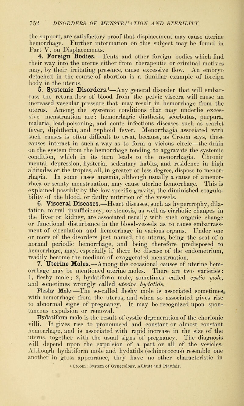 the support, are satisfactory proof that displacement may cause uterine hemorrhage. Further information on this subject may be found in Part Y. on Displacements. 4. Foreign Bodies.—Tents and other foreign bodies which find their way into the uterus either from therapeutic or criminal motives may, by their irritating presence, cause excessive flow. An embryo detached in the course of abortion is a familiar example of foreign body in the uterus. 5. Systemic Disorders.1—Any general disorder that will embar- rass the return flow of blood from the pelvic viscera will cause an increased vascular pressure that may result in hemorrhage from the uterus. Among the systemic conditions that may underlie exces- sive menstruation are: hemorrhagic diathesis, scorbutus, purpura, malaria, lead-poisoning, and acute infectious diseases such as scarlet fever, diphtheria, and typhoid fever. Menorrhagia associated with such causes is often difficult to treat, because, as Croom says, these causes interact in such a way as to form a vicious circle—the drain on the system from the hemorrhage tending to aggravate the systemic condition, which in its turn leads to the menorrhagia. Chronic mental depression, hysteria, sedentary habits, and residence in high altitudes or the tropics, all, in greater or less degree, dispose to menor- rhagia. In some cases anaemia, although usually a cause of amenor- rhoea or scanty menstruation, may cause uterine hemorrhage. This is explained possibly by the low specific gravity, the diminished coagula- bility of the blood, or faulty nutrition of the vessels. 6. Visceral Diseases.—Heart diseases, such as hypertrophy, dila- tation, mitral insufficiency, or stenosis, as well as cirrhotic changes in the liver or kidney, are associated usually with such organic change or functional disturbance in the blood-vessels as to cause embarrass- ment of circulation and hemorrhage in various organs. Under one or more of the disorders just named, the uterus, being the seat of a normal periodic hemorrhage, and being therefore predisposed to hemorrhage, may, especially if there be disease of the endometrium, readily become the medium of exaggerated menstruation. 7. Uterine Moles.—Among the occasional causes of uterine hem- orrhage may be mentioned uterine moles. There are two varieties: 1, fleshy mole; 2, hydatiform mole, sometimes called cystic mole, and sometimes wrongly called uterine hydatids. Fleshy Mole.—The so-called fleshy mole is associated sometimes, with hemorrhage from the uterus, and when so associated gives rise to abnormal signs of pregnancy. It may be recognized upon spon- taneous expulsion or removal. Hydatiform mole is the result of cystic degeneration of the chorionic villi. It gives rise to pronounced and constant or almost constant hemorrhage, and is associated with rapid increase in the size of the uterus, together with the usual signs of pregnancy. The diagnosis will depend upon the expulsion of a part or all of the vesicles. Although hydatiform mole and hydatids (echinococcus) resemble one another in gross appearance, they have no other characteristic in « Croom: System of Gynecology, Allbutt and Playfair.