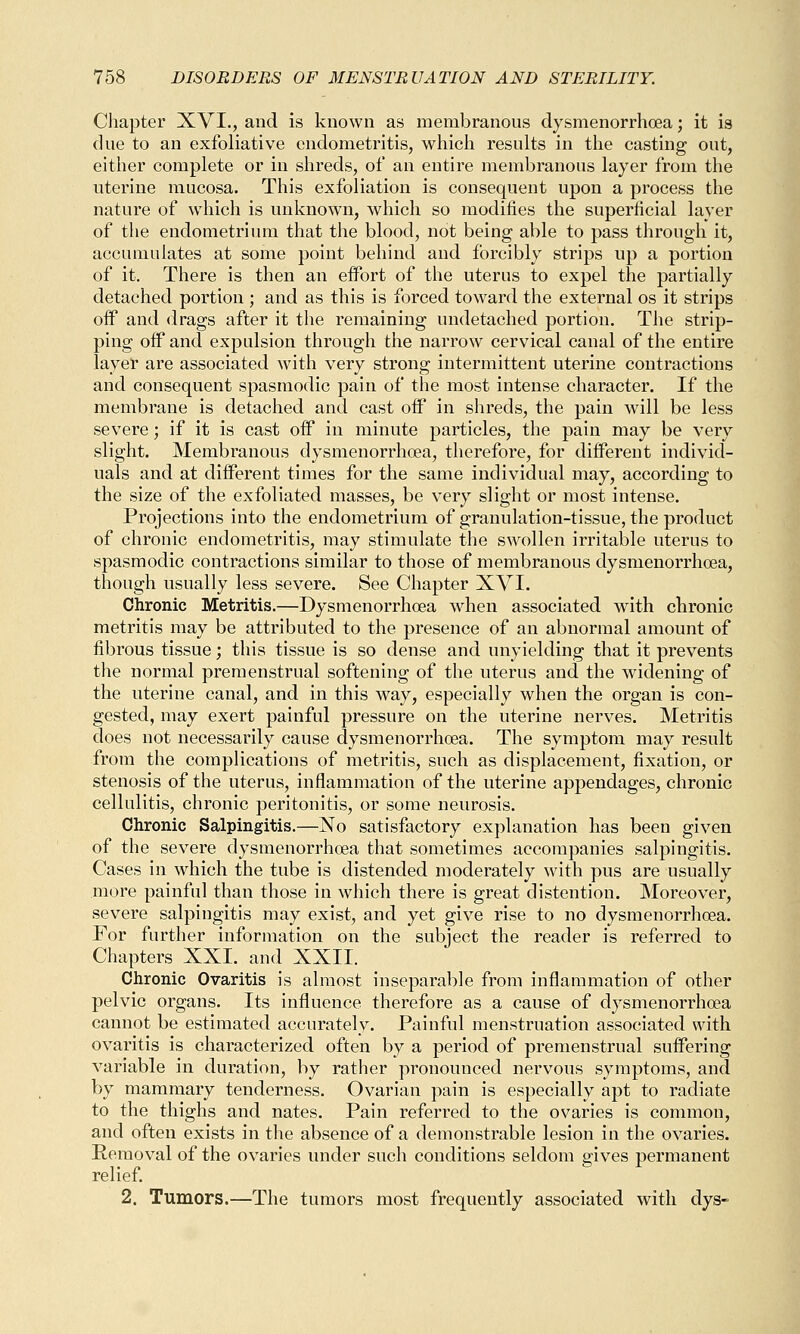 Chapter XVI., and is known as membranous dysmenorrhoea; it is due to an exfoliative endometritis, which results in the casting out, either complete or in shreds, of an entire membranous layer from the uterine mucosa. This exfoliation is consequent upon a process the nature of which is unknown, which so modifies the superficial layer of the endometrium that the blood, not being able to pass through it, accumulates at some point behind and forcibly strips up a portion of it. There is then an eifort of the uterus to expel the partially detached portion ; and as this is forced toward the external os it strips off and drags after it the remaining undetaehed portion. The strip- ping off and expulsion through the narrow cervical canal of the entire layer are associated with very strong intermittent uterine contractions and consequent spasmodic pain of the most intense character. If the membrane is detached and cast off in shreds, the pain will be less severe; if it is cast off in minute particles, the pain may be very slight. Membranous dysmenorrhoea, therefore, for different individ- uals and at different times for the same individual may, according to the size of the exfoliated masses, be very slight or most intense. Projections into the endometrium of granulation-tissue, the product of chronic endometritis, may stimulate the swollen irritable uterus to spasmodic contractions similar to those of membranous dysmenorrhoea, though usually less severe. See Chapter XVI. Chronic Metritis.—Dysmenorrhoea when associated with chronic metritis may be attributed to the presence of an abnormal amount of fibrous tissue; this tissue is so dense and unyielding that it prevents the normal premenstrual softening of the uterus and the widening of the uterine canal, and in this way, especially when the organ is con- gested, may exert painful pressure on the uterine nerves. Metritis does not necessarily cause dysmenorrhoea. The symptom may result from the complications of metritis, such as displacement, fixation, or stenosis of the uterus, inflammation of the uterine appendages, chronic cellulitis, chronic peritonitis, or some neurosis. Chronic Salpingitis.—No satisfactory explanation has been given of the severe dysmenorrhoea that sometimes accompanies salpingitis. Cases in which the tube is distended moderately with pus are usually more painful than those in which there is great distention. Moreover, severe salpingitis may exist, and yet give rise to no dysmenorrhoea. For further information on the subject the reader is referred to Chapters XXI. and XXII. Chronic Ovaritis is almost inseparable from inflammation of other pelvic organs. Its influence therefore as a cause of dysmenorrhoea cannot be estimated accurately. Painful menstruation associated with ovaritis is characterized often by a period of premenstrual suffering variable in duration, by rather pronounced nervous symptoms, and by mammary tenderness. Ovarian pain is especially apt to radiate to the thighs and nates. Pain referred to the ovaries is common, and often exists in the absence of a demonstrable lesion in the ovaries. Removal of the ovaries under such conditions seldom gives permanent relief. 2. Tumors.—The tumors most frequently associated with dys-