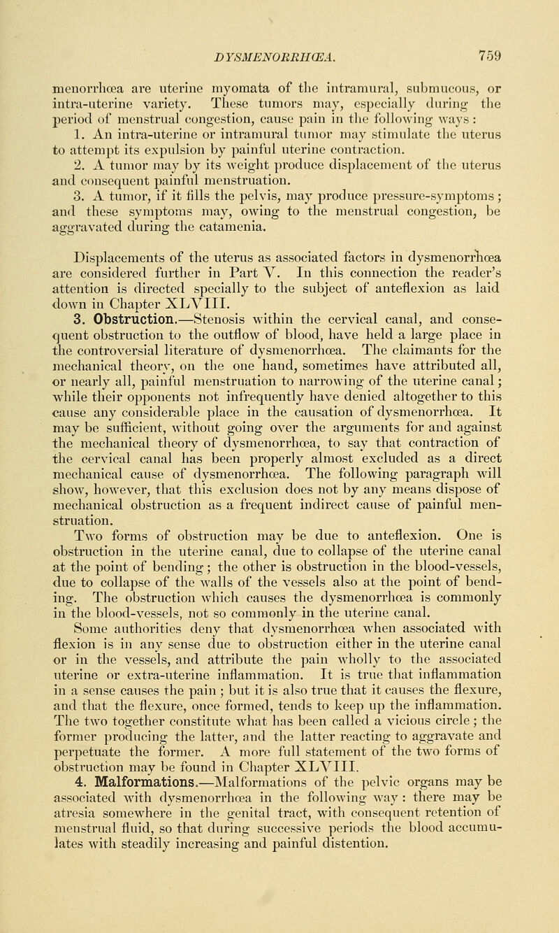 menorrhcea are uterine myomata of the intramural, submucous, or intra-uterine variety. These tumors may, especially during the period of menstrual congestion, cause pain in the following ways : 1. An intra-uterine or intramural tumor may stimulate the uterus to attempt its expulsion by painful uterine contraction. 2. A tumor may by its weight produce displacement of the uterus and consequent painful menstruation. 3. A tumor, if it fills the pelvis, may produce pressure-symptoms ; and these symptoms may, owing to the menstrual congestion, be aggravated during the catamenia. Displacements of the uterus as associated factors in dysmenorrhea are considered further in Part V. In this connection the reader's attention is directed specially to the subject of anteflexion as laid down in Chapter XLVIII. 3. Obstruction.—Stenosis within the cervical canal, and conse- quent obstruction to the outflow of blood, have held a large place in the controversial literature of dysmenorrhoea. The claimants for the mechanical theory, on the one hand, sometimes have attributed all, or nearly all, painful menstruation to narrowing of the uterine canal; while their opponents not infrequently have denied altogether to this cause any considerable place in the causation of dysmenorrhoea. It may be sufficient, without going over the arguments for and against the mechanical theory of dysmenorrhoea, to say that contraction of the cervical canal has been properly almost excluded as a direct mechanical cause of dysmenorrhoea. The following paragraph will show, however, that this exclusion does not by any means dispose of mechanical obstruction as a frequent indirect cause of painful men- struation. Two forms of obstruction may be due to anteflexion. One is obstruction in the uterine canal, due to collapse of the uterine canal at the point of bending; the other is obstruction in the blood-vessels, due to collapse of the walls of the vessels also at the point of bend- ing. The obstruction which causes the dysmenorrhoea is commonly in the blood-vessels, not so commonly in the uterine canal. Some authorities deny that dysmenorrhoea when associated with flexion is in any sense due to obstruction either in the uterine canal or in the vessels, and attribute the pain wholly to the associated uterine or extra-uterine inflammation. It is true that inflammation in a sense causes the pain ; but it is also true that it causes the flexure, and that the flexure, once formed, tends to keep up the inflammation. The two together constitute what has been called a vicious circle; the former producing the latter, and the latter reacting to aggravate and perpetuate the former. A more full statement of the two forms of obstruction may be found in Chapter XLVIII. 4. Malformations.—Malformations of the pelvic organs may be associated with dysmenorrhoea in the following way : there may be atresia somewhere in the genital tract, with consequent retention of menstrual fluid, so that during successive periods the blood accumu- lates with steadily increasing and painful distention.