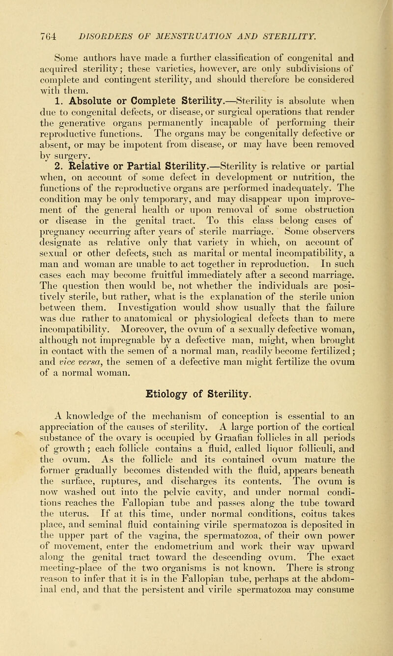 Some authors have made a further classification of congenital and acquired sterility; these varieties, however, are only subdivisions of complete and contingent sterility, and should therefore be considered with them. 1. Absolute or Complete Sterility.—Sterility is absolute when due to congenital defects, or disease, or surgical operations that render the generative organs permanently incapable of performing their reproductive functions. The organs may be congenitally defective or absent, or may be impotent from disease, or may have been removed by surgery. 2. Relative or Partial Sterility.—Sterility is relative or partial when, on account of some defect in development or nutrition, the functions of the reproductive organs are performed inadequately. The condition may be only temporary, and may disappear upon improve- ment of the general health or upon removal of some obstruction or disease in the genital tract. To this class belong cases of pregnancy occurring after years of sterile marriage. Some observers designate as relative only that variety in which, on account of sexual or other defects, such as marital or mental incompatibility, a man and woman are unable to act together in reproduction. In such cases each may become fruitful immediately after a second marriage. The question then would be, not whether the individuals are posi- tively sterile, but rather, what is the explanation of the sterile union between them. Investigation would show usually that the failure was due rather to anatomical or physiological defects than to mere incompatibility. Moreover, the ovum of a sexually defective woman, although not impregnable by a defective man, might, when brought in contact with the semen of a normal man, readily become fertilized; and vice versa, the semen of a defective man might fertilize the ovum of a normal woman. Etiology of Sterility. A knowledge of the mechanism of conception is essential to an appreciation of the causes of sterility. A large portion of the cortical substance of the ovary is occupied by Graafian follicles in all periods of growth; each follicle contains a fluid, called liquor folliculi, and the ovum. As the follicle and its contained ovum mature the former gradually becomes distended with the fluid, appears beneath the surface, ruptures, and discharges its contents. The ovum is now washed out into the pelvic cavity, and under normal condi- tions reaches the Fallopian tube and passes along the tube toward the uterus. If at this time, under normal conditions, coitus takes place, and seminal fluid containing virile spermatozoa is deposited in the upper part of the vagina, the spermatozoa, of their own power of movement, enter the endometrium and work their way upward along the genital tract toward the descending ovum. The exact meeting-place of the two organisms is not known. There is strong reason to infer that it is in the Fallopian tube, perhaps at the abdom- inal end, and that the persistent and virile spermatozoa may consume