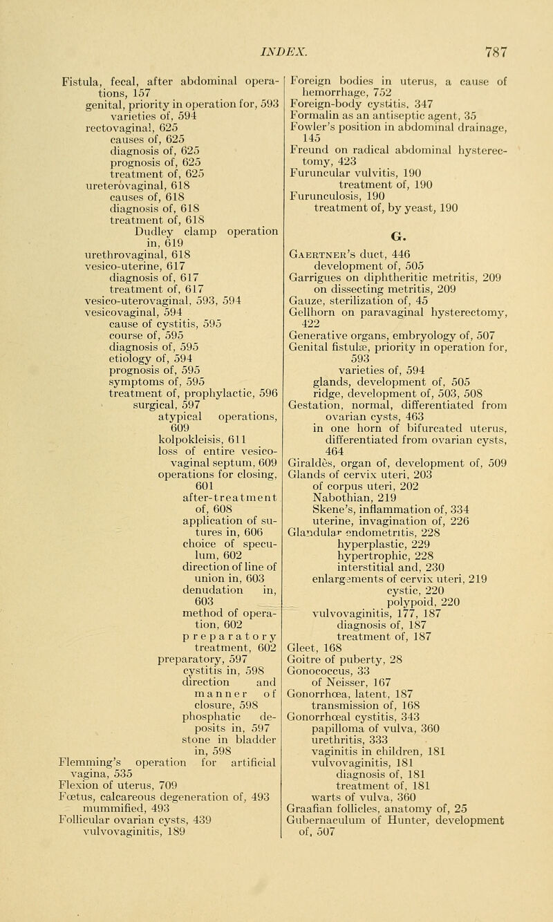 Fistula, fecal, after abdominal opera- tions, 157 genital, priority in operation for, 593 varieties of, 594 rectovaginal, 625 causes of, 625 diagnosis of, 625 prognosis of, 625 treatment of, 625 uretero vaginal, 618 causes of, 618 diagnosis of, 618 treatment of, 618 Dudley clamp operation in, 619 urethrovaginal, 618 vesico-uterine, 617 diagnosis of, 617 treatment of, 617 vesico-uterovaginal, 593, 594 vesicovaginal, 594 cause of cystitis, 595 course of, 595 diagnosis of, 595 etiology of, 594 prognosis of, 595 symptoms of, 595 treatment of, prophylactic, 596 surgical, 597 atypical operations, 609 kolpokleisis, 611 loss of entire vesico- vaginal septum, 609 operations for closing, 601 after-treatment of, 608 application of su- tures in, 606 choice of specu- lum, 602 direction of line of union in, 603 denudation in, 603 method of opera- tion, 602 preparatory treatment, 602 preparatory, 597 cystitis in, 598 direction and manner of closure, 598 phosphatic de- posits in, 597 stone in bladder in, 598 Flemming's operation for artificial vagina, 535 Flexion of uterus, 709 Foetus, calcareous degeneration of, 493 mummified, 493 Follicular ovarian cysts, 439 vulvovaginitis, 189 Foreign bodies in uterus, a cause of hemorrhage, 752 Foreign-body cystitis. 347 Formalin as an antiseptic agent, 35 Fowler's position in abdominal drainage, 145 Freund on radical abdominal hysterec- tomy, 423 Furuncular vulvitis, 190 treatment of, 190 Furunculosis, 190 treatment of, by yeast, 190 G. Gaertner's duct, 446 development of, 505 Garrigues on diphtheritic metritis, 209 on dissecting metritis, 209 Gauze, sterilization of, 45 Gellhorn on paravaginal hysterectomy, 422 Generative organs, embryology of, 507 Genital fistulas, priority in operation for, 593 varieties of, 594 glands, development of, 505 ridge, development of, 503, 508 Gestation, normal, differentiated from ovarian cysts, 463 in one horn of bifurcated uterus, differentiated from ovarian cysts, 464 Giraldes, organ of, development of, 509 Glands of cervix uteri, 203 of corpus uteri, 202 Nabothian, 219 Skene's, inflammation of, 334 uterine, invagination of, 226 Glandular endometritis, 228 hyperplastic, 229 hypertrophic, 228 interstitial and, 230 enlargements of cervix uteri, 219 cystic, 220 polypoid, 220 vulvovaginitis, 177, 187 diagnosis of, 187 treatment of, 187 Gleet, 168 Goitre of puberty, 28 Gonococcus, 33 of Neisser, 167 Gonorrhoea, latent, 187 transmission of, 168 Gonorrhceal cystitis, 343 papilloma of vulva, 360 urethritis, 333 vaginitis in children, 181 vulvovaginitis, 181 diagnosis of, 181 treatment of, 181 warts of vulva, 360 Graafian follicles, anatomy of, 25 Gubernaculum of Hunter, development of, 507