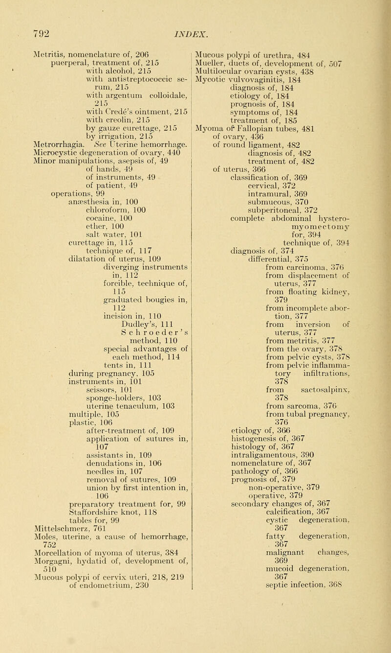 Metritis, nomenclature of, 206 puerperal, treatment of, 215 with alcohol, 215 with antistreptococcic se- rum, 215 with argentum colloidale, 215 with C rede's ointment, 215 with creolin, 215 by gauze curettage, 215 by irrigation, 215 Metrorrhagia. See Uterine hemorrhage. Microcystic degeneration of ovary, 440 Minor manipulations, asepsis of, 49 of hands, 49 of instruments, 49 of patient, 49 operations, 99 anaesthesia in, 100 chloroform, 100 cocaine, 100 ether, 100 salt water, 101 curettage in, 115 technique of, 117 dilatation of uterus, 109 diverging instruments in, 112 forcible, technique of, 115 graduated bougies in, 112 incision in, 110 Dudley's, 111 Schroeder's method, 110 . ' special advantages of each method, 114 tents in, 111 during pregnancy, 105 instruments in, 101 scissors, 101 sponge-holders, 103 uterine tenaculum, 103 multiple, 105 plastic, 106 after-treatment of, 109 application of sutures in, 107 assistants in, 109 denudations in, 106 needles in, 107 removal of sutures, 109 union by first intention in, . 106 preparatory treatment for, 99 Staffordshire knot, 118 tables for, 99 Mittelschmerz, 761 Moles, uterine, a cause of hemorrhage, 752 Morcellation of myoma of uterus, 384 Morgagni, hydatid of, development of, 510 Mucous polypi of cervix uteri, 218, 219 Mucous polypi of urethra, 484 Mueller, ducts of, development of, 507 Multilocular ovarian cysts, 438 Mycotic vulvovaginitis, 184 diagnosis of, 184 etiology of, 184 prognosis of, 184 symptoms of, 184 treatment of, 185 Myoma of Fallopian tubes, 481 of ovary, 436 of round ligament, 482 diagnosis of, 482 treatment of, 482 of uterus, 366 classification of, 369 cervical, 372 intramural, 369 submucous, 370 subperitoneal, 372 complete abdominal hystero- myomectomv for, 394 technique of, 394 diagnosis of, 374 differential, 375 from carcinoma, 376 from displacement of uterus, 377 from floating kidney, 379 from incomplete abor- tion, 377 from inversion of uterus, 377 from metritis, 377 from the ovary, 378 from pelvic cysts, 378 from pelvic inflamma- tory infiltrations. 378 from sactosalpinx, 378 from sarcoma, 376 from tubal pregnancy. 376 etiology of, 366 histogenesis of, 367 histology of, 367 intraligamentous, 390 nomenclature of, 367 pathology of, 366 prognosis of, 379 non-operative, 379 operative, 379 secondary changes of, 367 calcification, 367 cystic degeneration. 367 fatty degeneration, 367 malignant changes, 369 mucoid degeneration, 367