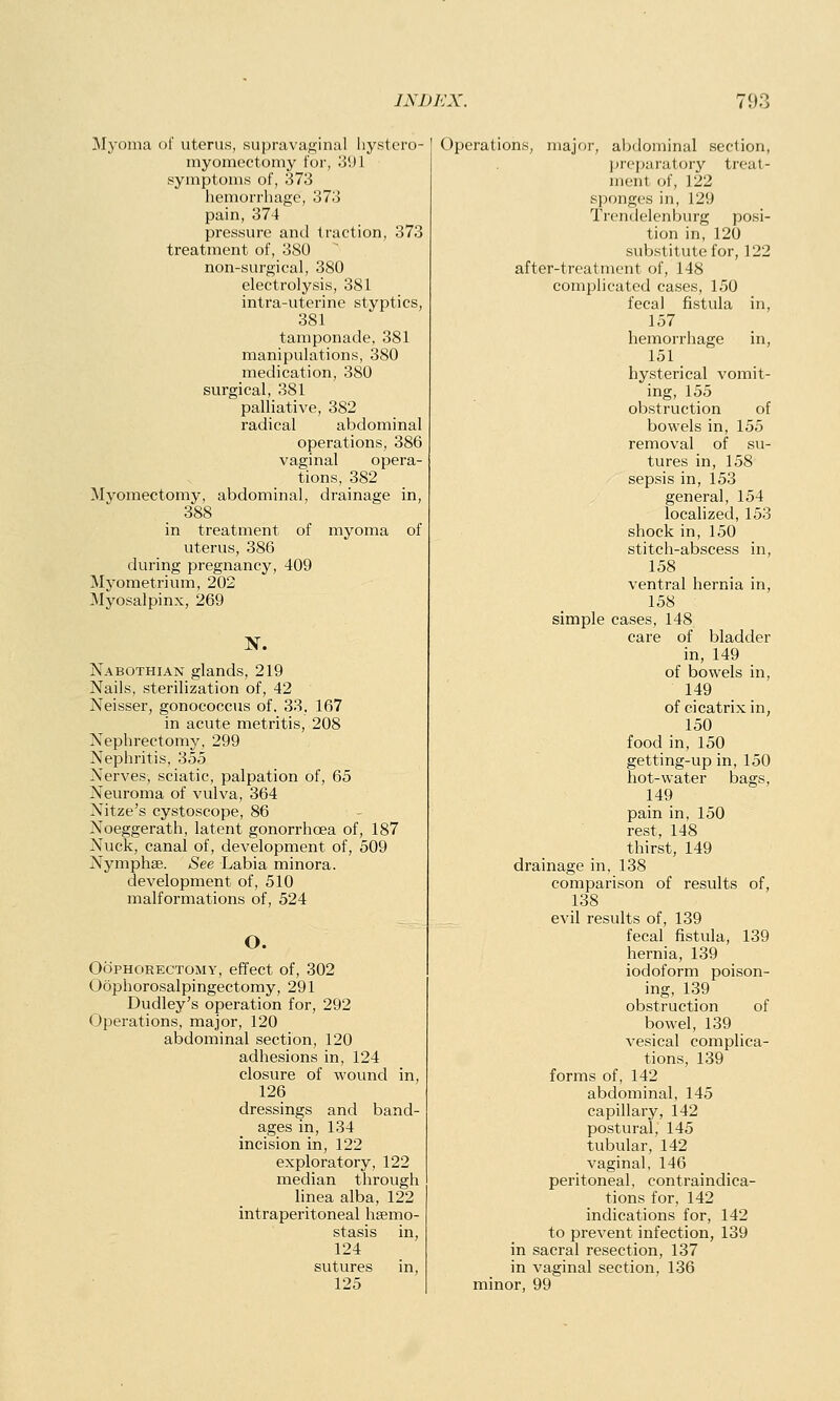 Myoma of uterus, supravaginal hystero- myomcctomy for, 39] symptoms of, 373 hemorrhage, 373 pain, 374 pressure and traction, 373 treatment of, 380 non-surgical, 380 electrolysis, 381 intra-uterine styptics, 381 tamponade, 381 manipulations, 380 medication, 380 surgical, 381 palliative, 382 radical abdominal operations, 386 vaginal opera- tions, 382 Myomectomy, abdominal, drainage in, 388 in treatment of myoma of uterus, 386 during pregnancy, 409 Myometrium, 202 Myosalpinx, 269 N. Nabothian glands, 219 Nails, sterilization of, 42 Neisser, gonococcus of. 33, 167 in acute metritis, 208 Nephrectomy, 299 Nephritis, 355 Nerves, sciatic, palpation of, 65 Neuroma of vulva, 364 Nitze's cystoscope, 86 Noeggerath, latent gonorrhoea of, 187 Nuck, canal of, development of, 509 Nymphse. See Labia minora. development of, 510 malformations of, 524 O. Oophorectomy, effect of, 302 Oophorosalpingectomy, 291 Dudley's operation for, 292 Operations, major, 120 abdominal section, 120 adhesions in, 124 closure of wound in, 126 dressings and band- ages in, 134 incision in, 122 exploratory, 122 median through linea alba, 122 intraperitoneal hsemo- stasis in, 124 sutures in, 125 Operations, major, abdominal section, preparatory treat- ment of, 122 sponges in, 129 Trendelenburg posi- tion in, 120 substitute for, 122 after-treatment of, 148 complicated cases, 150 fecal fistula in, 157 hemorrhage in, 151 hysterical vomit- ing, 155 obstruction of bowels in, 155 removal of su- tures in, 158 sepsis in, 153 general, 154 localized, 153 shock in, 150 stitch-abscess in, 158 ventral hernia in, 158 simple cases, 148 care of bladder in, 149 of bowels in, 149 of cicatrix in, 150 food in, 150 getting-up in, 150 hot-water bags, 149 pain in, 150 rest, 148 thirst, 149 drainage in, 138 comparison of results of, 138 evil results of, 139 fecal fistula, 139 hernia, 139 iodoform poison- ing, 139 obstruction of bowel, 139 vesical complica- tions, 139 forms of, 142 abdominal, 145 capillary, 142 postural, 145 tubular, 142 vaginal, 146 peritoneal, contraindica- tions for, 142 indications for, 142 to prevent infection, 139 in sacral resection, 137 in vaginal section, 136 minor, 99