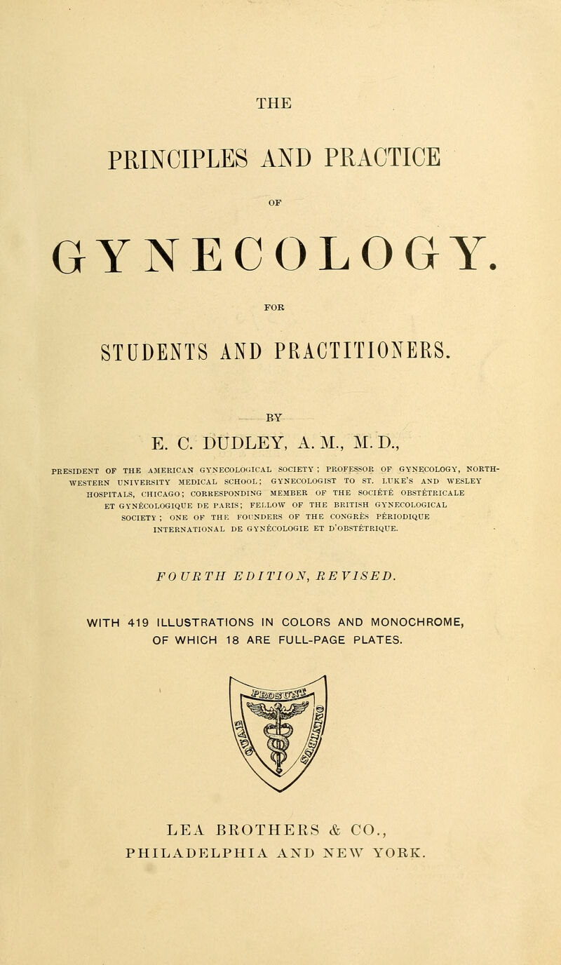 THE PRINCIPLES AND PRACTICE GYNECOLOGY STUDENTS AND PRACTITIONERS. BY E. C. DUDLEY, A.M., M. D., PKESIDENT OF THE AMERICAN GYNECOLO(UCAL SOCIETY ; PROP'ESSOR OF GYNECOLOGY, NORTH- WESTERN UNIVERSITY MEDICAL SCHOOL; GYNECOLOGIST TO ST. LUKE'S AND WESLEY HOSPITALS, CHICAGO; CORRESPONDING MEMBER OF THE SOCI^T^ OBSTETRICALE ET GYNfeCOLOGIQUE DE PARIS; FELLOW OF THE BRITISH GYNECOLOGICAL SOCIETY ; ONE OF THE FOUNDERS OF THE CONGRES PERIODIQUE INTERNATIONAL DE GYNECOLOGIE ET D'OBSTETBIQUE. FOURTH EDITION, REVISED. WITH 419 ILLUSTRATIONS IN COLORS AND MONOCHROME, OF WHICH 18 ARE FULL-PAGE PLATES. LEA BROTHERS & CO., PHILADELPHIA AND NEW YORK.