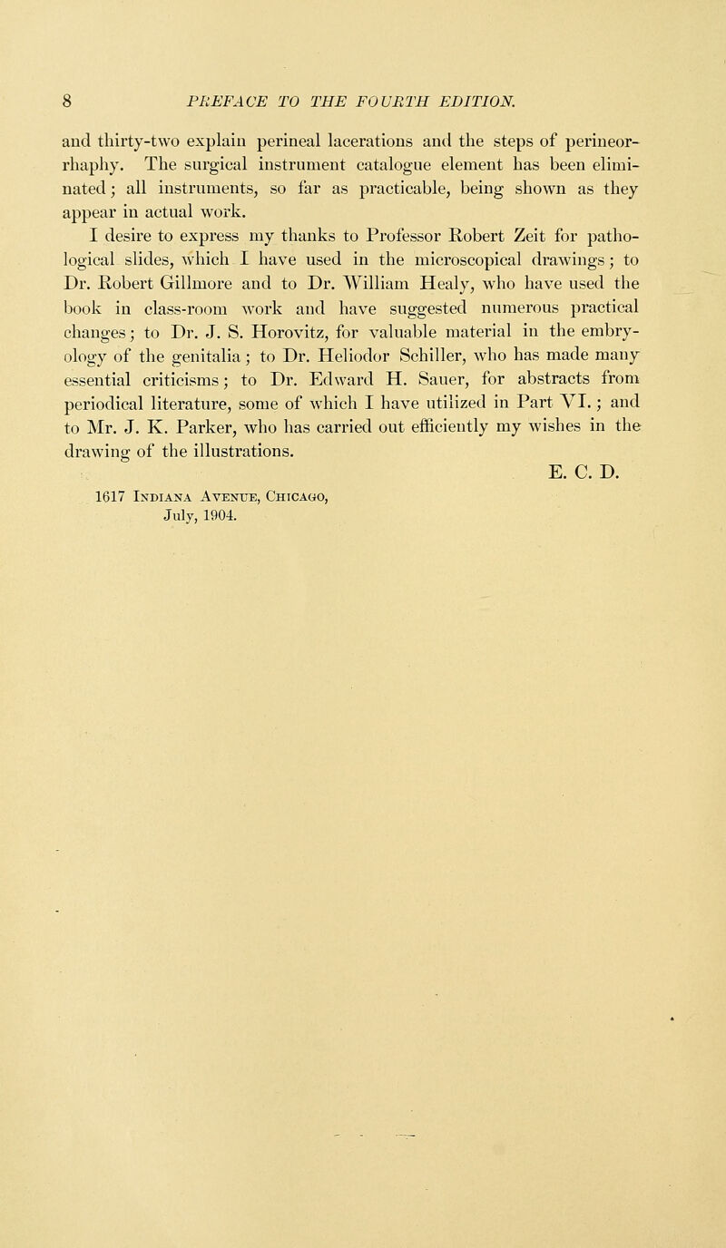 and thirty-two explain perineal lacerations and the steps of perineor- rhaphy. The surgical instrument catalogue element has been elimi- nated ; all instruments, so far as practicable, being shown as they appear in actual work. I desire to express my thanks to Professor Robert Zeit for patho- logical slides, which I have used in the microscopical drawings; to Dr. Robert Gillmore and to Dr. William Healy, who have used the book in class-room work and have suggested numerous practical changes; to Dr. J. S. Horovitz, for valuable material in the embry- ology of the genitalia; to Dr. Heliodor Schiller, who has made many essential criticisms; to Dr. Edward H. Sauer, for abstracts from periodical literature, some of which I have utilized in Part YI.; and to Mr. J. K. Parker, who has carried out efficiently my wishes in the drawing of the illustrations. E. C. D. 1617 Indiana Avenue, Chicago, July, 1904.