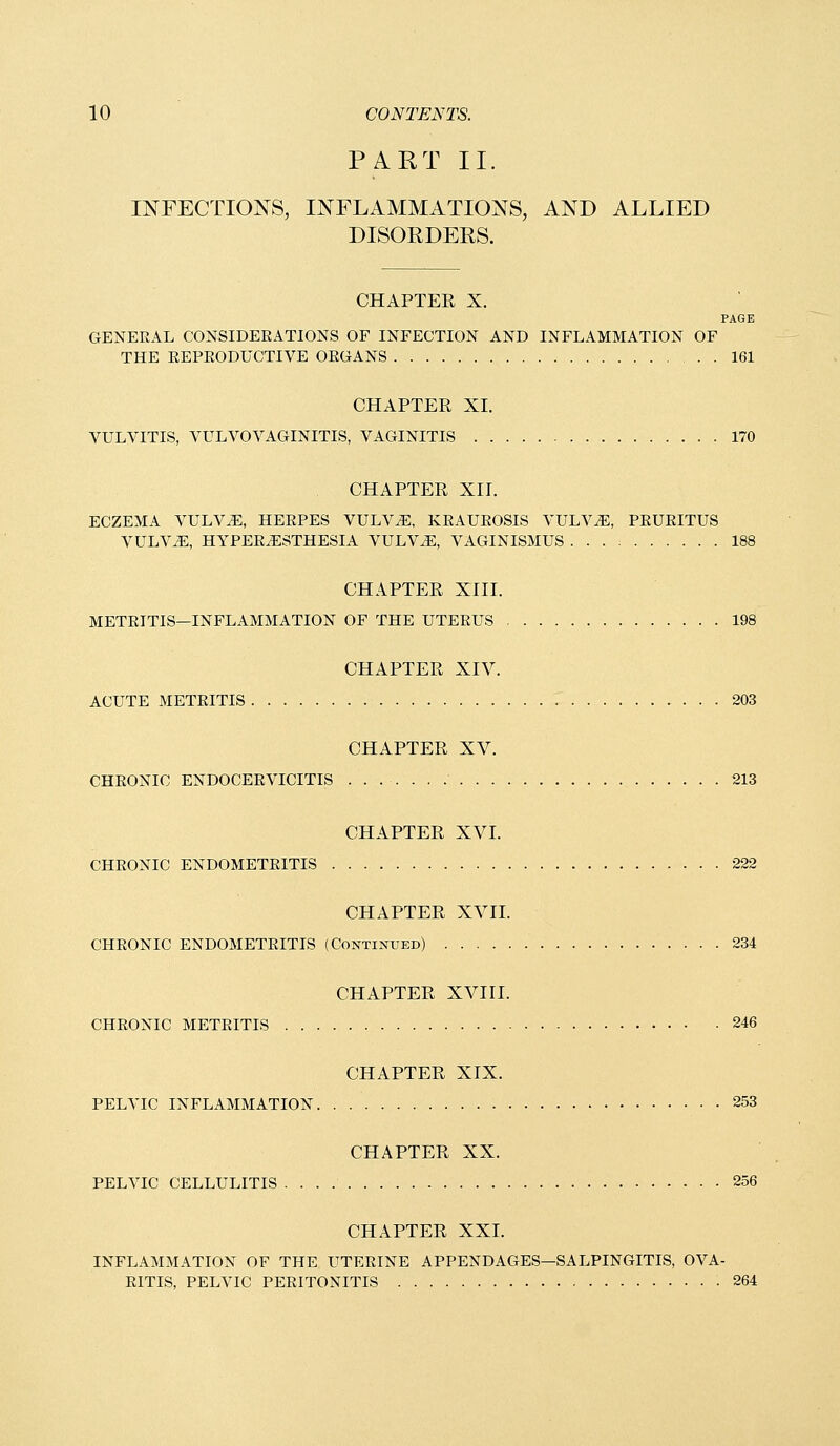 PART II. INFECTIONS, INFLAMMATIONS, AND ALLIED DISORDERS. CHAPTER X. PAGE GENERAL CONSIDEEATIONS OF INFECTION AND INFLAMMATION OF THE EEPEODUCTIVE OEGANS 161 CHAPTER XI. VULVITIS, VULVOVAGINITIS, VAGINITIS 170 CHAPTER Xir. ECZEMA VULV^, HERPES VULV^, KEAUEOSIS VULV^, PEUEITUS VULV^, HYPEE^STHESIA VULVAE, VAGINISMUS 188 CHAPTER XIII. METEITIS—INFLAMMATION OF THE UTEEUS 198 CHAPTER XIV. ACUTE METEITIS 203 CHAPTER XV. CHEONIC ENDOCEEVICITIS 213 CHAPTER XVI. CHEONIC ENDOMETEITIS 222 CHAPTER XVII. CHEONIC ENDOMETEITIS (Continued) 234 CHAPTER XVIII. CHEONIC METEITIS 246 CHAPTER XIX. PELVIC INFLAMMATION 253 CHAPTER XX. PELVIC CELLULITIS 256 CHAPTER XXI. INFLAMMATION OF THE UTERINE APPENDAGES—SALPINGITIS, OVA- EITIS, PELVIC PEEITONITIS 264