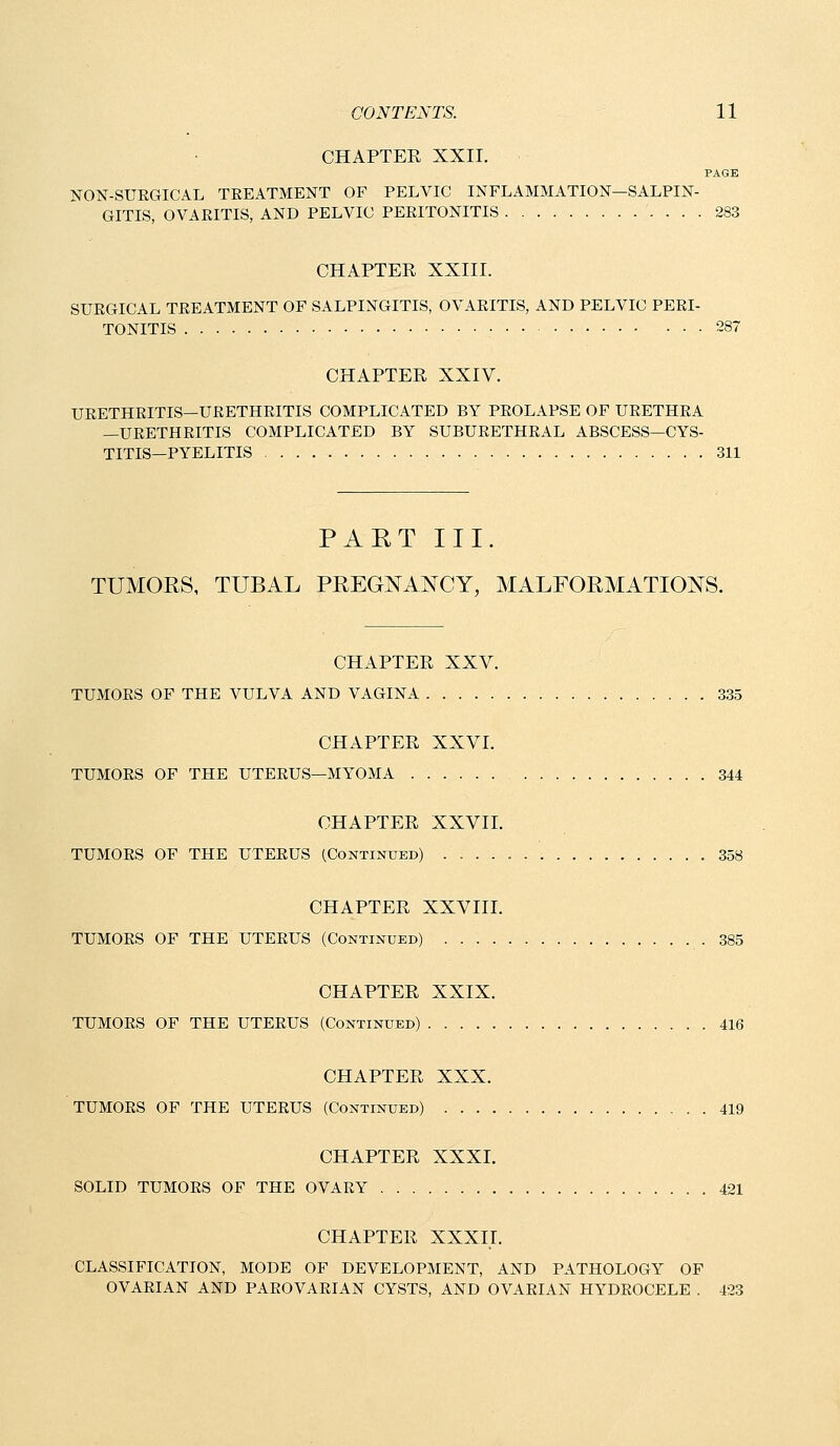 CHAPTER XXII. PAGE NON-SUEGICAL TEEATMENT OF PELVIC INFLAMMATION—SALPIN- GITIS, OVARITIS, AND PELVIC PERITONITIS 283 CHAPTER XXIII. SURGICAL TREATMENT OF SALPINGITIS, OVARITIS, AND PELVIC PERI- TONITIS • 287 CHAPTER XXIV. URETHRITIS—URETHRITIS COMPLICATED BY PROLAPSE OF URETHRA —URETHRITIS COMPLICATED BY SUBURETHRAL ABSCESS—CYS- TITIS—PYELITIS 311 PAET III. TUMORS, TUBAL PREGNANCY, MALFORMATIONS. CHAPTER XXV. TUMORS OF THE VULVA AND VAGINA 335 CHAPTER XXVI. TUMORS OF THE UTERUS—MYOMA 344 CHAPTER XXVIL TUMORS OF THE UTERUS (Continued) 358 CHAPTER XXVTIL TUMORS OF THE UTERUS (Continued) .385 CHAPTER XXIX. TUMORS OF THE UTERUS (Continued) . 416 CHAPTER XXX. TUMORS OF THE UTERUS (Continued) 419 CHAPTER XXXI. SOLID TUMORS OF THE OVARY 421 CHAPTER XXXII. CLASSIFICATION, MODE OF DEVELOPMENT, AND PATHOLOGY OF OVARIAN AND PAROVARIAN CYSTS, AND OVARIAN HYDROCELE . 423