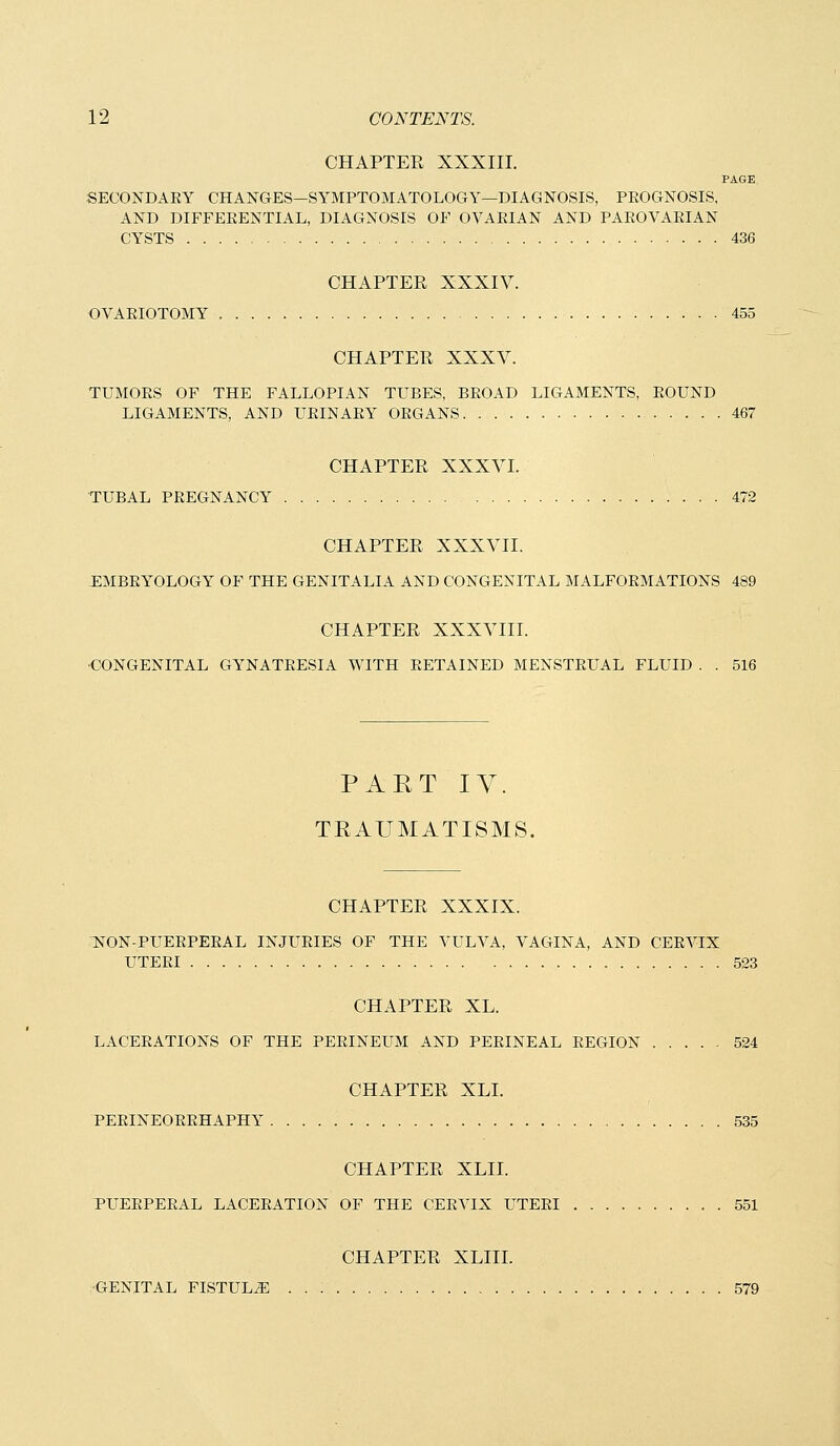 CHAPTER XXXIII. PAGE SECONDAEY CHANGES—SYMPTOMATOLOGY—DIAGNOSIS, PROGNOSIS, AND DIFFEEENTIAL, DIAGNOSIS OF OVARIAN AND PAROVARIAN CYSTS 436 CHAPTER XXXIV. OVARIOTOMY 455 CHAPTER XXXV. TUMORS OF THE FALLOPIAN TUBES, BROAD LIGAMENTS, ROUND LIGAMENTS, AND URINARY ORGANS 467 CHAPTER XXXVI. TUBAL PREGNANCY 472 CHAPTER XXXVII. EMBRYOLOGY OF THE GENITALIA AND CONGENITAL MALFORMATIONS 489 CHAPTER XXXVIII. ■CONGENITAL GYNATRESIA WITH RETAINED MENSTRUAL FLUID . . 516 PART IV. TRAUMATISMS. CHAPTER XXXIX. NON-PUERPERAL INJURIES OF THE VULVA, VAGINA, AND CERVIX UTERI 523 CHAPTER XL. LACERATIONS OF THE PERINEUM AND PERINEAL REGION 524 CHAPTER XLI. PERINEORRHAPHY , 535 CHAPTER XLII. TUERPERAL LACERATION OF THE CERVIX UTERI 551 CHAPTER XLIII. GENITAL FISTULA 579