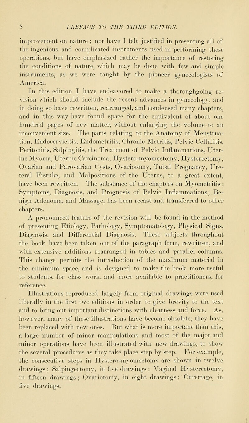 improvement on nature ; nor have I felt justified in presenting all of the ingenious and complicated instruments used in performing these operations, but have emphasized rather the importance of restoring the conditions of nature, which may be doue with few and simple instruments, as we were taught by the pioneer gynecologists of America. In this edition I have endeavored to make a thoroughgoing re- vision which should include the recent advances in gynecology, and in doing so have rewritten, rearranged, and condensed many chapters, and in this way have found space for the equivalent of about one hundred pages of new matter, without enlarging the volume to an inconvenient size. The parts relating to the Anatomy of Menstrua- tion, Endocervicitis, Endometritis, Chronic Metritis, Pelvic Cellulitis, Peritonitis, Salpingitis, the Treatment of Pelvic Inflammations, Uter- ine Myoma, Uterine Carcinoma, Hystero-myomectomy, Hysterectomy, Ovarian and Parovarian Cysts, Ovariotomy, Tubal Pregnancy, Ure- teral Fistula?, and Malpositions of the Uterus, to a great extent, have been rewritten. The substance of the chapters on Myometritis ; Symptoms, Diagnosis, and Prognosis of Pelvic Inflammations; Be- nign Adenoma, and Massage, has been recast and transferred to other chapters. A pronounced feature of the revision will be found in the method of presenting Etiology, Pathology, Symptomatology, Physical Signs, Diagnosis, and Differential Diagnosis. These subjects throughout the book have been taken out of the paragraph form, rewritten, and with extensive additions rearranged in tables and parallel columns. This change permits the introduction of the maximum material in the minimum space, and is designed to make the book more useful to students, for class work, and more available to practitioners, for reference. Illustrations reproduced largely from original drawings were used liberally in the first two editions in order to give brevity to the text and to bring out important distinctions with clearness and force. As, however, many of these illustrations have become obsolete, they have been replaced with new ones. But what is more important than this, a large number of minor manipulations and most of the major and minor operations have been illustrated with new drawings, to show the several procedures as they take place step by step. For example, the consecutive steps in Hystero-myomectomy are shown in twelve drawings; Salpingectomy, in five drawings ; Vaginal Hysterectomy, in fifteen drawings ; Ovariotomy, in eight drawings; Curettage, in five drawings.