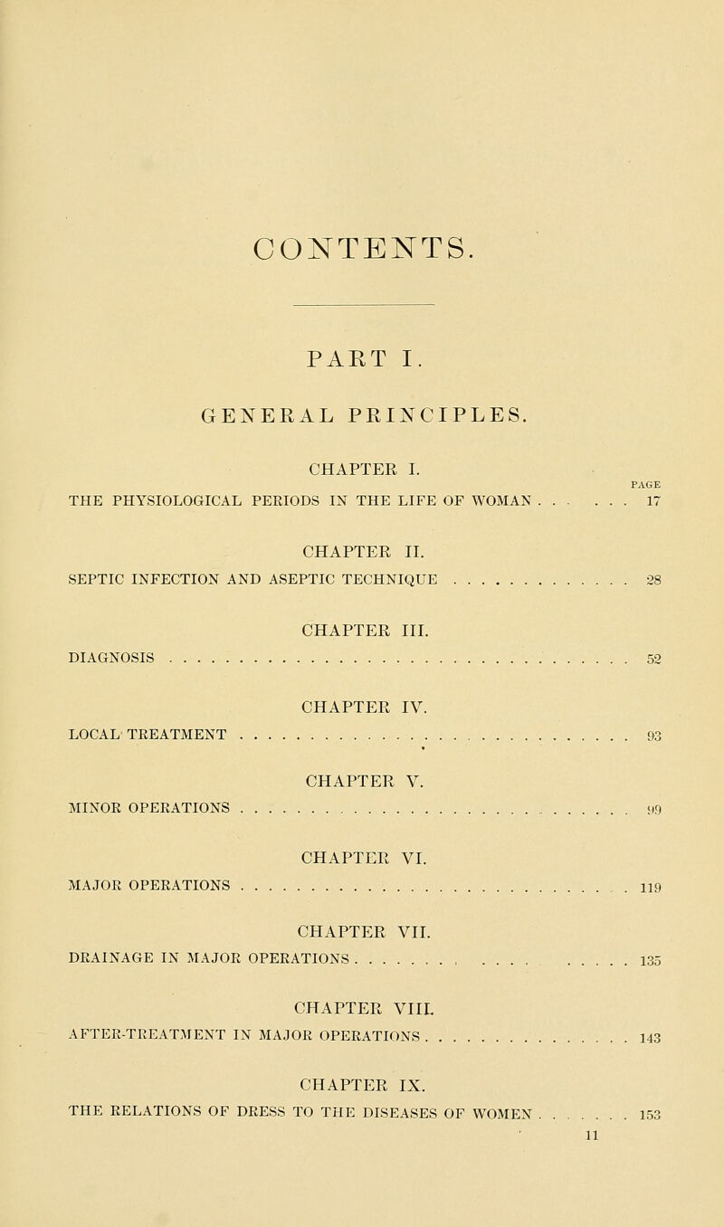 CONTENTS. PART I. GENERAL PRINCIPLES. CHAPTER I. PAGE THE PHYSIOLOGICAL PERIODS IN THE LIFE OF WOMAN 17 CHAPTER II. SEPTIC INFECTION AND ASEPTIC TECHNIQUE 28 CHAPTER III. DIAGNOSIS 52 CHAPTER IV. LOCAL TREATMENT 93 CHAPTER V. MINOR OPERATIONS 99 CHAPTER VI. MAJOR OPERATIONS 119 CHAPTER VII. DRAINAGE IN MAJOR OPERATIONS 135 CHAPTER VIIL AFTER-TREATMENT IN MAJOR OPERATIONS 143 CHAPTER IX. THE RELATIONS OF DRESS TO THE DISEASES OF WOMEN 153