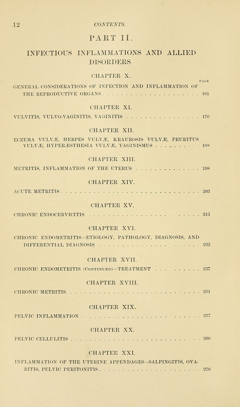 PAET II. INFECTIOUS INFLAMMATIONS AND ALLIED DISORDERS. CHAPTER X. PAGE GENEKAL CONSIDERATIONS OF INFECTION AND INFLAMMATION OF THE REPRODUCTIVE ORGANS 1G1 CHAPTER XL VULVITIS, VULVO-VAGINITIS, VAGINITIS 170 CHAPTER XII. ECZEMA VULVAE, HERPES VULVAE, KRAUROSIS VULVAE, PRURITUS VULVAE, HYPERESTHESIA VULVE, VAGINISMUS 188 CHAPTER XIII. METRITIS, INFLAMMATION OF THE UTERUS 198 CHAPTER XIV. ACUTE METRITIS 203 CHAPTER XV. CHRONIC ENDOCERVICITIS 213 CHAPTER XVI. CHRONIC ENDOMETRITIS—ETIOLOGY, PATHOLOGY, DIAGNOSIS, AND DIFFERENTIAL DIAGNOSIS 222 CHAPTER XVII. CHRONIC ENDOMETRITIS (Continued)—TREATMENT 237 CHAPTER XVIII. CHRONIC METRITIS. 251 CHAPTER XIX. PELVIC INFLAMMATION 257 CHAPTER XX. PELVIC CELLULITIS 260 CHAPTER XXI. INFLAMMATION OF THE UTERINE APPENDAGES—SALPINGITIS, OVA- RITIS, PELVIC PERITONITIS 270