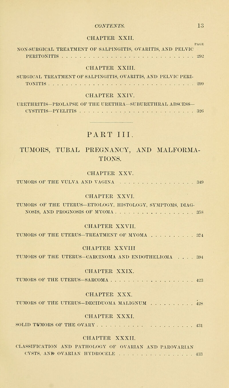 CHAPTER XXII. PAGE NON-SUEGICAL TEEATMENT OF SALPINGITIS, OVAEITIS, AND PELVIC PERITONITIS 292 CHAPTER XXIII. SURGICAL TREATMENT OF SALPINGITIS, OVARITIS, AND PELVIC PERI- TONITIS 299 CHAPTER XXIV. URETHRITIS—PROLAPSE OF THE URETHRA—SUBURETHRAL ABSCESS- CYSTITIS—PYELITIS 326 PART III. TUMORS, TUBAL PREGNANCY, AND MALFORMA- TIONS. CHAPTER XXV. TUMORS OF THE VULVA AND VAGINA 349 CHAPTER XXVI. TUMORS OF THE UTERUS—ETIOLOGY, HISTOLOGY, SYMPTOMS, DIAG- NOSIS, AND PROGNOSIS OF MYOMA 358 CHAPTER XXVII. TUMORS OF THE UTERUS—TREATMENT OF MYOMA . 374 CHAPTER XXVIII TUMORS OF THE UTERUS—CARCINOMA AND ENDOTHELIOMA .... 394 CHAPTER XXIX. TUMORS OF THE UTERUS—SARCOMA 423 CHAPTER XXX. TUMORS OF THE UTERUS—DECIDUOMA MALIGNUM 428 CHAPTER XXXI. SOLID T¥MORS OF THE OVARY 431 CHAPTER XXXII. CLASSIFICATION AND PATHOLOGY OF OVARIAN AND PAROVARIAN CYSTS, AN© OVARIAN HYDROCELE 433