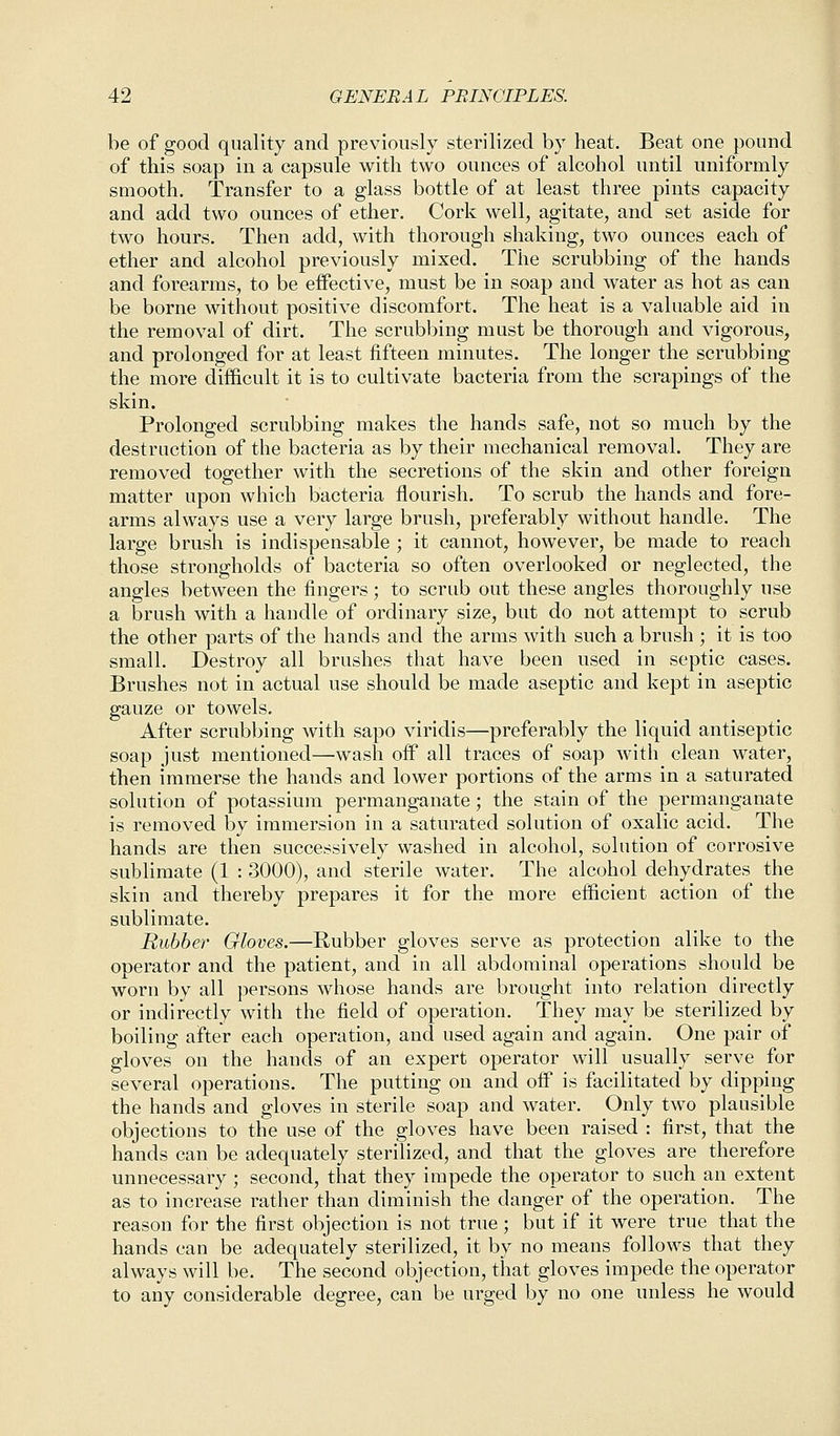 be of good quality and previously sterilized by heat. Beat one pound of this soap in a capsule with two ounces of alcohol until uniformly smooth. Transfer to a glass bottle of at least three pints capacity and add two ounces of ether. Cork well, agitate, and set aside for two hours. Then add, with thorough shaking, two ounces each of ether and alcohol previously mixed. The scrubbing of the hands and forearms, to be effective, must be in soap and water as hot as can be borne without positive discomfort. The heat is a valuable aid in the removal of dirt. The scrubbing must be thorough and vigorous, and prolonged for at least fifteen minutes. The longer the scrubbing the more difficult it is to cultivate bacteria from the scrapings of the skin. Prolonged scrubbing makes the hands safe, not so much by the destruction of the bacteria as by their mechanical removal. They are removed together with the secretions of the skin and other foreign matter upon which bacteria flourish. To scrub the hands and fore- arms always use a very large brush, preferably without handle. The large brush is indispensable ; it cannot, however, be made to reach those strongholds of bacteria so often overlooked or neglected, the angles between the fingers; to scrub out these angles thoroughly use a brush with a handle of ordinary size, but do not attempt to scrub the other parts of the hands and the arms with such a brush ; it is too small. Destroy all brushes that have been used in septic cases. Brushes not in actual use should be made aseptic and kept in aseptic gauze or towels. After scrubbing with sapo viridis—preferably the liquid antiseptic soap just mentioned—wash off all traces of soap with clean water, then immerse the hands and lower portions of the arms in a saturated solution of potassium permanganate; the stain of the permanganate is removed by immersion in a saturated solution of oxalic acid. The hands are then successively washed in alcohol, solution of corrosive sublimate (1 : 3000), and sterile water. The alcohol dehydrates the skin and thereby prepares it for the more efficient action of the sublimate. Rubber Gloves.—Rubber gloves serve as protection alike to the ODerator and the patient, and in all abdominal operations should be worn by all persons whose hands are brought into relation directly or indirectly with the field of operation. They may be sterilized by boiling after each operation, and used again and again. One pair of gloves on the hands of an expert operator will usually serve for several operations. The putting on and off is facilitated by dipping the hands and gloves in sterile soap and water. Only two plausible objections to the use of the gloves have been raised : first, that the hands can be adequately sterilized, and that the gloves are therefore unnecessary ; second, that they impede the operator to such an extent as to increase rather than diminish the clanger of the operation. The reason for the first objection is not true ; but if it were true that the hands can be adequately sterilized, it by no means follows that they always will be. The second objection, that gloves impede the operator to any considerable degree, can be urged by no one unless he would