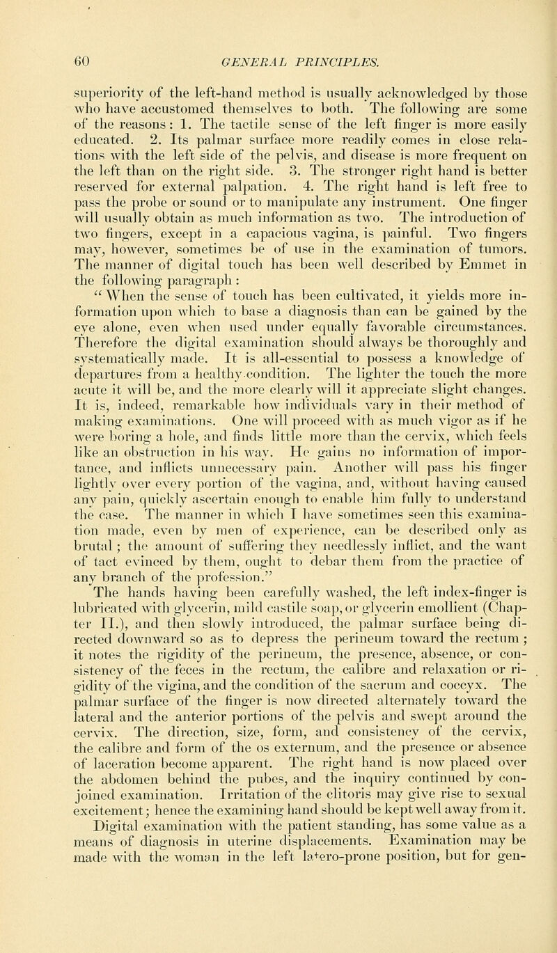 superiority of the left-hand method is usually acknowledged by those who have accustomed themselves to both. The following are some of the reasons: 1. The tactile sense of the left finger is more easily educated. 2. Its palmar surface more readily comes in close rela- tions with the left side of the pelvis, and disease is more frequent on the left than on the right side. 3. The stronger right hand is better reserved for external palpation. 4. The right hand is left free to pass the probe or sound or to manipulate any instrument. One finger will usually obtain as much information as two. The introduction of two fingers, except in a capacious vagina, is painful. Two fingers may, however, sometimes be of use in the examination of tumors. The manner of digital touch has been well described by Emmet in the following paragraph: When the sense of touch has been cultivated, it yields more in- formation upon which to base a diagnosis than can be gained by the eye alone, even when used under equally favorable circumstances. Therefore the digital examination should always be thoroughly and systematically made. It is all-essential to possess a knowledge of departures from a healthy condition. The lighter the touch the more acute it will be, and the more clearly will it appreciate slight changes. It is, indeed, remarkable how individuals vary in their method of making examinations. One will proceed with as much vigor as if he were boring a hole, and finds little more than the cervix, which feels like an obstruction in his way. He gains no information of impor- tance, and inflicts unnecessary pain. Another will pass his finger lightly over every portion of the vagina, and, without having caused any pain, quickly ascertain enough to enable him fully to understand the case. The manner in which I have sometimes seen this examina- tion made, even by men of experience, can be described only as brutal; the amount of suffering they needlessly inflict, and the want of tact evinced by them, ought to debar them from the practice of any branch of the profession. The hands having been carefully washed, the left index-finger is lubricated with glycerin, mild castile soap, or glycerin emollient (Chap- ter II.), and then slowly introduced, the palmar surface being di- rected downward so as to depress the perineum toward the rectum; it notes the rigidity of the perineum, the presence, absence, or con- sistency of the feces in the rectum, the calibre and relaxation or ri- gidity of the vigina, and the condition of the sacrum and coccyx. The palmar surface of the finger is now directed alternately toward the lateral and the anterior portions of the pelvis and swept around the cervix. The direction, size, form, and consistency of the cervix, the calibre and form of the os externum, and the presence or absence of laceration become apparent. The right hand is now placed over the abdomen behind the pubes, and the inquiry continued by con- joined examination. Irritation of the clitoris may give rise to sexual excitement; hence the examining hand should be kept well away from it. Digital examination with the patient standing, has some value as a means of diagnosis in uterine displacements. Examination may be made with the woman in the left la+ero-prone position, but for gen-