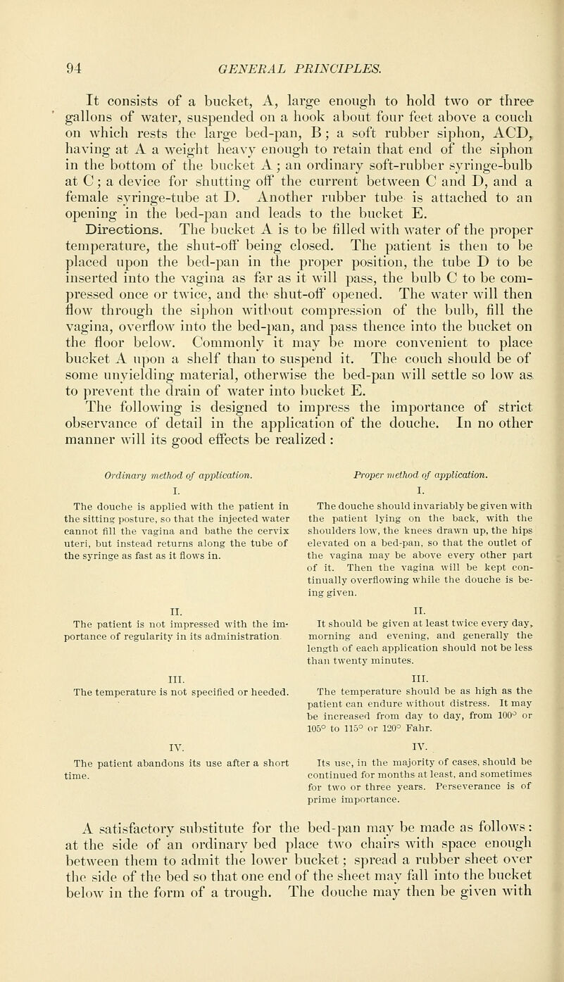 It consists of a bucket, A, large enough to hold two or three gallons of water, suspended on a hook about four feet above a couch on which rests the large bed-pan, B; a soft rubber siphon, ACD,; having at A a weight heavy enough to retain that end of the siphon in the bottom of the bucket A; an ordinary soft-rubber syringe-bulb at C; a device for shutting off the current between C and D, and a female syringe-tube at D. Another rubber tube is attached to an opening in the bed-pan and leads to the bucket E. Directions. The bucket A is to be filled with water of the proper temperature, the shut-off being closed. The patient is then to be placed upon the bed-pan in the proper position, the tube D to be inserted into the vagina as far as it will pass, the bulb C to be com- pressed once or twice, and the shut-off opened. The water will then flow through the siphon without compression of the bulb, fill the vagina, overflow into the bed-pan, and pass thence into the bucket on the floor below. Commonly it may be more convenient to place bucket A upon a shelf than to suspend it. The couch should be of some unyielding material, otherwise the bed-pan will settle so low as, to prevent the drain of water into bucket E. The following is designed to impress the importance of strict observance of detail in the application of the douche. In no other manner will its good effects be realized : Ordinary method of application. Proper method of application. I. I. The douche is applied with the patient in The douche should invariably be given with the sitting posture, so that the injected water the patient lying on the back, with the cannot fill the vagina and bathe the cervix shoulders low, the knees drawn up, the hips uteri, but instead returns along the tube of elevated on a bed-pan, so that the outlet of the syringe as fast as it flows in. the vagina may be above every other part of it. Then the vagina will be kept con- tinually overflowing while the douche is be- ing given. II. II. The patient is not impressed with the im- It should be given at least twice every day,, portance of regularity in its administration. morning and evening, and generally the length of each application should not be less than twenty minutes. III. III. The temperature is not specified or heeded. The temperature should be as high as the patient can endure without distress. It may be increased from day to day, from 100° or 105° to 115° or 120° Fahr. IV. IV. The patient abandons its use after a short Its use, in the majority of cases, should be time. continued for months at least, and sometimes for two or three years. Perseverance is of prime importance. A satisfactory substitute for the bed-pan may be made as follows: at the side of an ordinary bed place two chairs with space enough between them to admit the lower bucket; spread a rubber sheet over the side of the bed so that one end of the sheet may fall into the bucket below in the form of a trough. The douche may then be given with