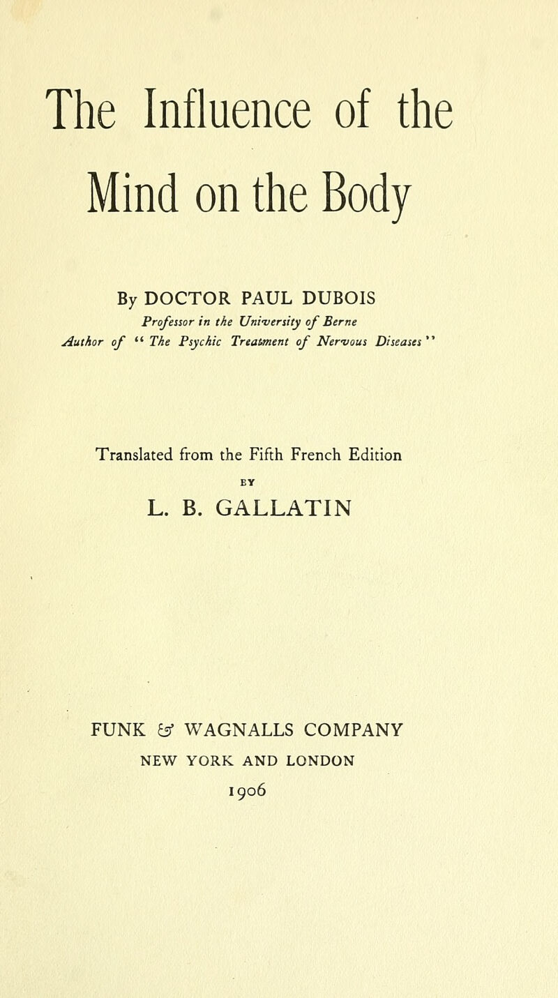 The Influence of the Mind on the Body By DOCTOR PAUL DUBOIS Professor in the Uni-versity of Berne Author of  The Psychic Treatment of Nerzious Diseases'^ Translated from the Fifth French Edition BY L. B. GALLATIN FUNK es WAGNALLS COMPANY NEW YORK AND LONDON 1906