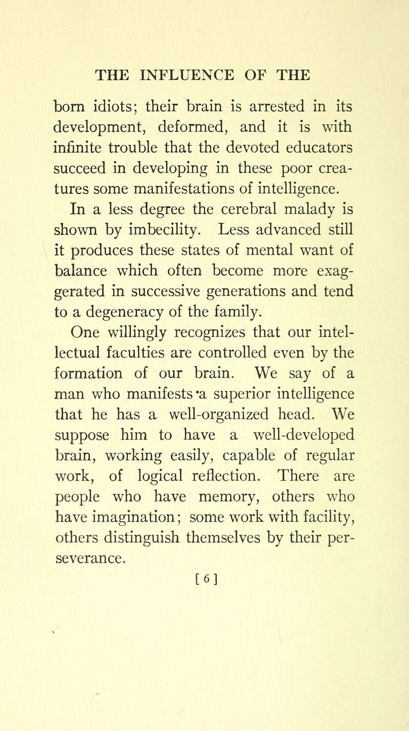 bom idiots; their brain is arrested in its development, deformed, and it is with infinite trouble that the devoted educators succeed in developing in these poor crea- tures some manifestations of intelligence. In a less degree the cerebral malady is shown by imbecility. Less advanced still it produces these states of mental want of balance which often become more exag- gerated in successive generations and tend to a degeneracy of the family. One willingly recognizes that our intel- lectual faculties are controlled even by the formation of our brain. We say of a man who manifests'a superior intelligence that he has a well-organized head. We suppose him to have a well-developed brain, working easily, capable of regular work, of logical reflection. There are people who have memory, others who have imagination; some work with facility, others distinguish themselves by their per- severance. [6]