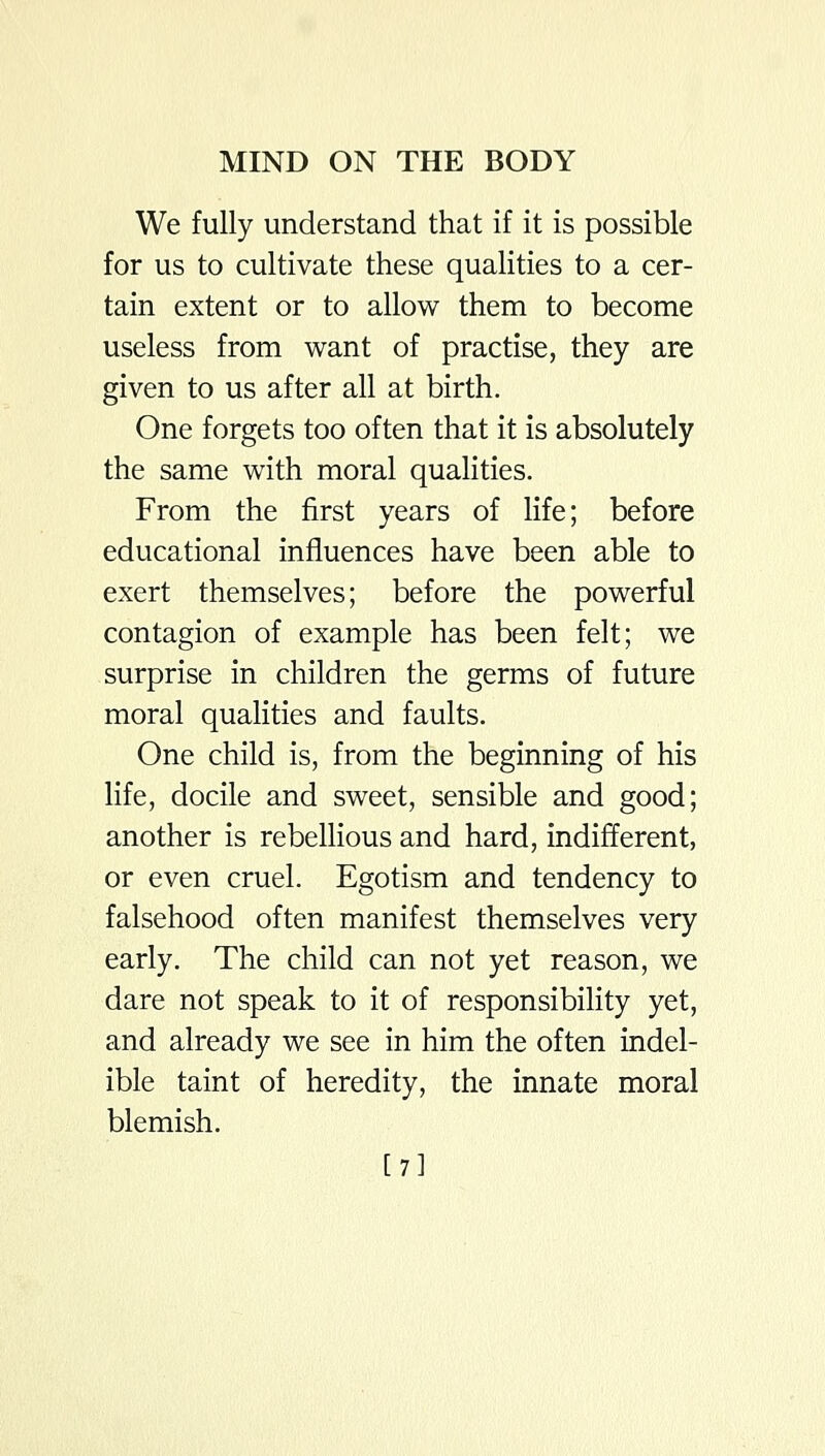 We fully understand that if it is possible for us to cultivate these qualities to a cer- tain extent or to allow them to become useless from want of practise, they are given to us after all at birth. One forgets too often that it is absolutely the same with moral qualities. From the first years of Hfe; before educational influences have been able to exert themselves; before the powerful contagion of example has been felt; we surprise in children the germs of future moral qualities and faults. One child is, from the beginning of his life, docile and sweet, sensible and good; another is rebellious and hard, indifferent, or even cruel. Egotism and tendency to falsehood often manifest themselves very early. The child can not yet reason, we dare not speak to it of responsibility yet, and already we see in him the often indel- ible taint of heredity, the innate moral blemish. [7]