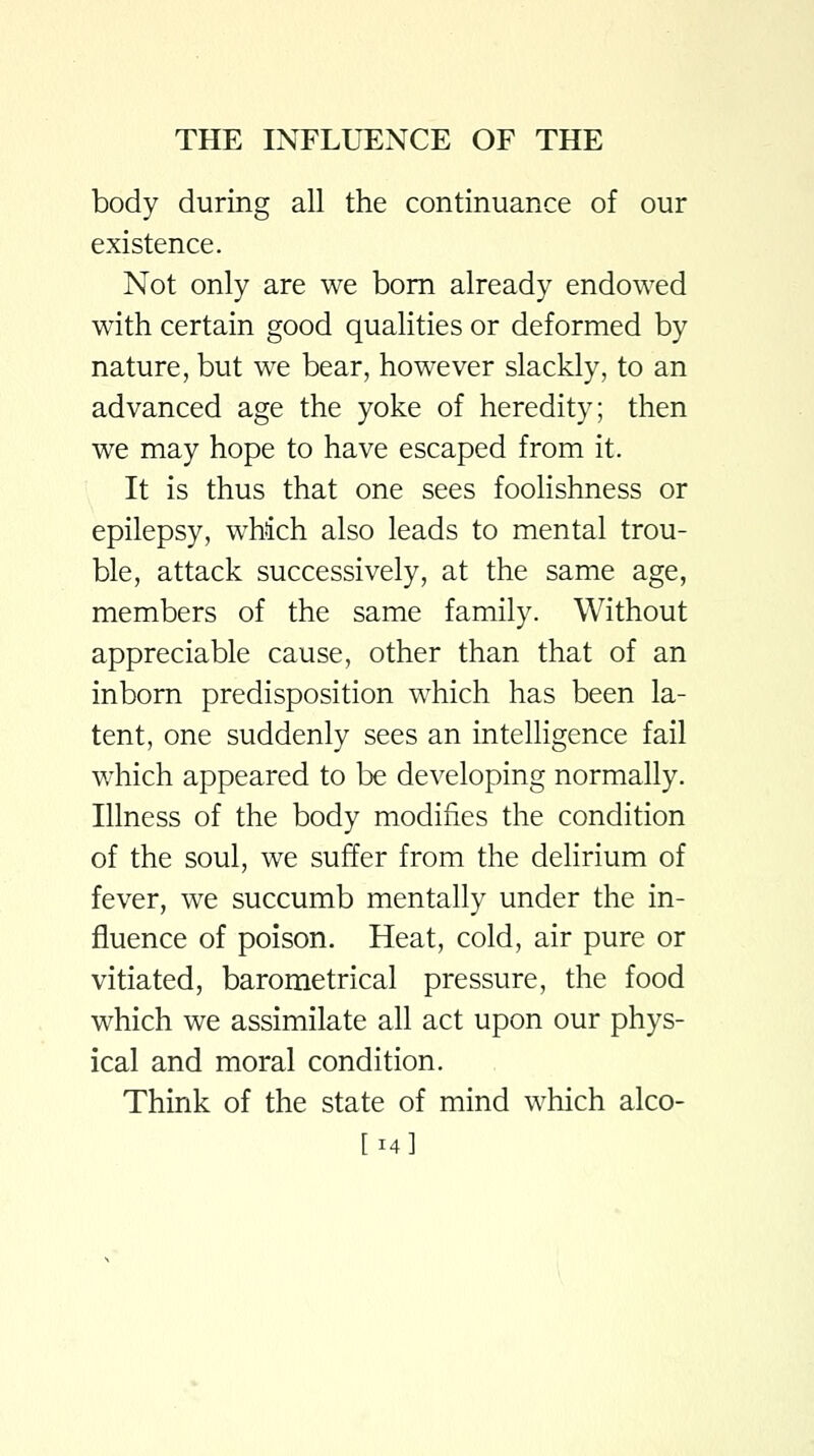 body during all the continuance of our existence. Not only are we bom already endowed with certain good qualities or deformed by nature, but we bear, however slackly, to an advanced age the yoke of heredity; then we may hope to have escaped from it. It is thus that one sees foolishness or epilepsy, which also leads to mental trou- ble, attack successively, at the same age, members of the same family. Without appreciable cause, other than that of an inborn predisposition which has been la- tent, one suddenly sees an intelligence fail which appeared to be developing normally. Illness of the body modifies the condition of the soul, we suffer from the delirium of fever, we succumb mentally under the in- fluence of poison. Heat, cold, air pure or vitiated, barometrical pressure, the food which we assimilate all act upon our phys- ical and moral condition. Think of the state of mind which alco- [14]