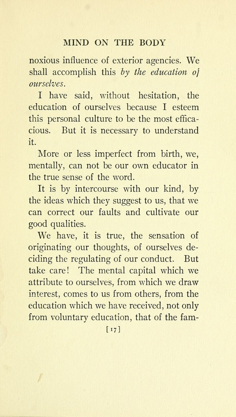 noxious influence of exterior agencies. We shall accomplish this hy the education of ourselves. I have said, without hesitation, the education of ourselves because I esteem this personal culture to be the most effica- cious. But it is necessary to understand it. More or less imperfect from birth, we, mentally, can not be our own educator in the true sense of the word. It is by intercourse with our kind, by the ideas which they suggest to us, that we can correct our faults and cultivate our good qualities. We have, it is true, the sensation of originating our thoughts, of ourselves de- ciding the regulating of our conduct. But take care! The mental capital which we attribute to ourselves, from which we draw interest, comes to us from others, from the education which we have received, not only from voluntary education, that of the fam- [17]