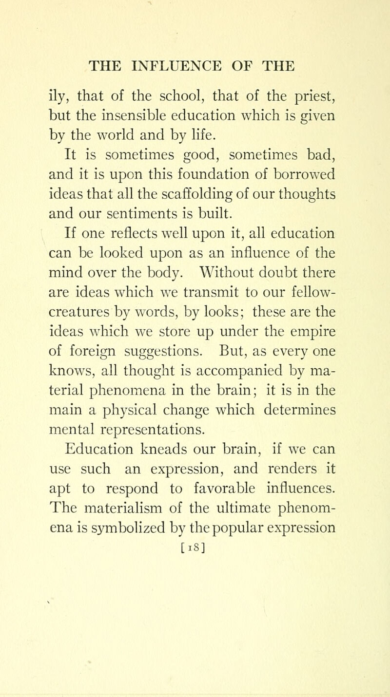 ily, that of the school, that of the priest, but the insensible education which is given by the world and by life. It is sometimes good, sometimes bad, and it is upon this foundation of borrowed ideas that all the scaffolding of our thoughts and our sentiments is built. If one reflects well upon it, all education can be looked upon as an influence of the mind over the body. Without doubt there are ideas which we transmit to our fellow- creatures by words, by looks; these are the ideas which we store up under the empire of foreign suggestions. But, as every one knows, all thought is accompanied by ma- terial phenomena in the brain; it is in the main a physical change which determines mental representations. Education kneads our brain, if we can use such an expression, and renders it apt to respond to favorable influences. The materialism of the ultimate phenom- ena is symbolized by the popular expression [i8]
