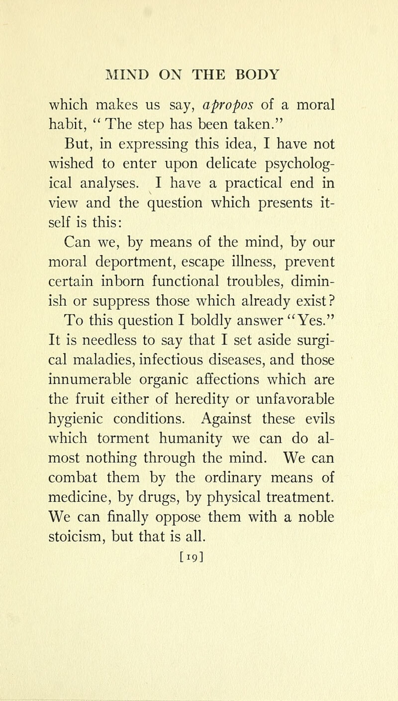 which makes us say, apropos of a moral habit, '' The step has been taken. But, in expressing this idea, I have not wished to enter upon dehcate psycholog- ical analyses. I have a practical end in view and the question which presents it- self is this: Can we, by means of the mind, by our moral deportment, escape illness, prevent certain inborn functional troubles, dimin- ish or suppress those which already exist? To this question I boldly answer Yes. It is needless to say that I set aside surgi- cal maladies, infectious diseases, and those innumerable organic affections which are the fruit either of heredity or unfavorable hygienic conditions. Against these evils which torment humanity we can do al- most nothing through the mind. We can combat them by the ordinary means of medicine, by drugs, by physical treatment. We can finally oppose them with a noble stoicism, but that is all. [19]