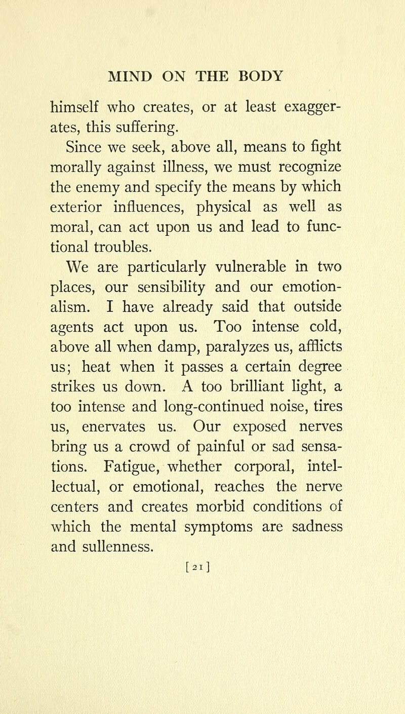 himself who creates, or at least exagger- ates, this suffering. Since we seek, above all, means to fight morally against illness, we must recognize the enemy and specify the means by which exterior influences, physical as well as moral, can act upon us and lead to func- tional troubles. We are particularly vulnerable in two places, our sensibility and our emotion- ahsm. I have already said that outside agents act upon us. Too intense cold, above all when damp, paralyzes us, afflicts us; heat when it passes a certain degree strikes us down. A too brilliant light, a too intense and long-continued noise, tires us, enervates us. Our exposed nerves bring us a crowd of painful or sad sensa- tions. Fatigue, whether corporal, intel- lectual, or emotional, reaches the nerve centers and creates morbid conditions of which the mental symptoms are sadness and sullenness. [21]